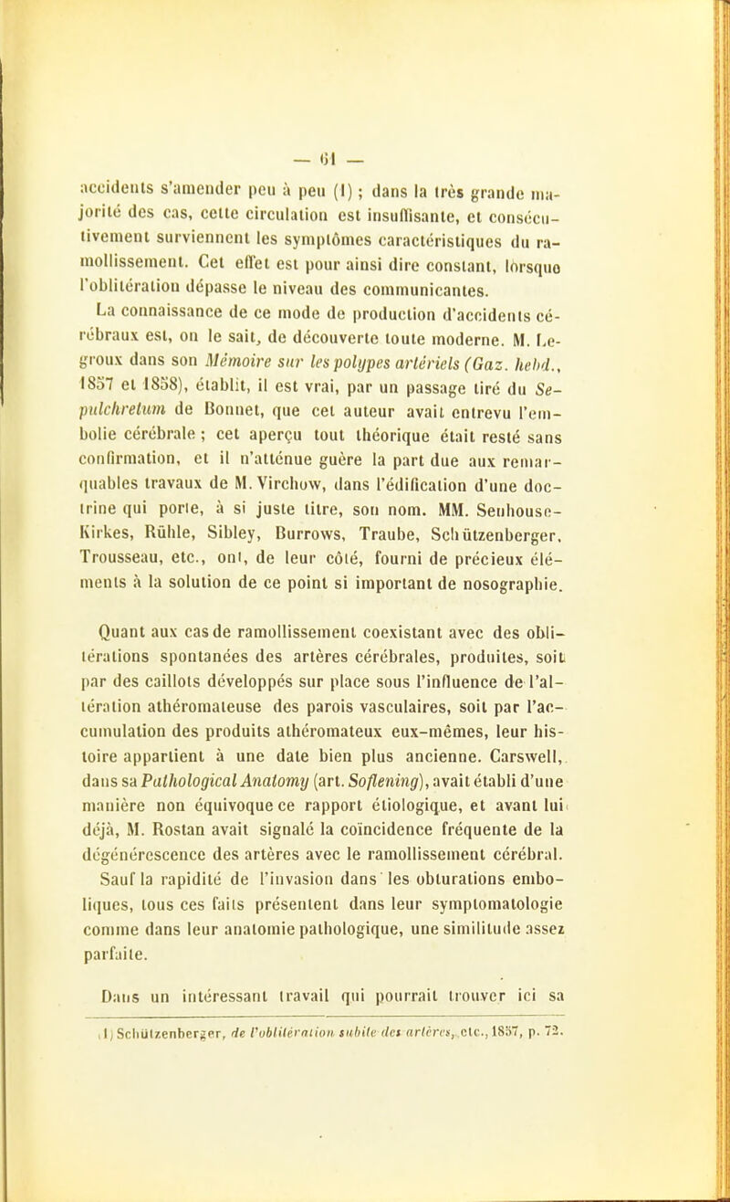 — <)l — accicleiits s'ameiider pcii ä peu (I); dans la tres grande ma- jorile des cas, celle circulalioii est insuflisanle, et consecu- tivemenl surviennenl les symplömes caraclcrisliques du ra- inollissemenl. Gel effel est pour ainsi dire consiant, lorsquo l'obliteraliou depasse le niveau des communicantes. La coiinaissance de ce mode de production d'accideiits cti- rebraux est, on le sait, de decouverte toute moderne. M. I.e- groux dans son Memoire sia- les polypes arleriels (Gaz. hebd., 1857 et 1858), eiablit, il est vrai, par un passage tire du Se- pulchretim de Bonnet, que cei auteur avait entrevu rein- bolie cerebrale; cet apergu tout ihcorique elait restö sans conlirmation, et il n'attenue guere la part due aux reniar- quables iravaux de M. Virchow, dans redificalion d'une doc- irine qui porie, ä si juste litre, son nom. MM. Seuhouso- Kirkes, Rühle, Sibley, Burrows, Traube, Scliützenberger. Trousseau, etc., oni, de leur cöie, fourni de precieux Cle- ments ä la Solution de ce point si important de nosograpbie. Quant aux cas de ramoHissement coexistant avec des obü- lerations spontanees des arteres cerebrales, produiles, soit par des caillots developpes sur place sous I'influence de l'al- leraiion atheromaieuse des parois vasculaires, soil par l'ac- cumulation des produits atheromateux eux-memes, leur his- toire appartient ä une date bien plus ancienne. Carsweli, dans sa Pathological Anatomy (art. Soflening), avait etabli d'une maniere non equivoquece rapport etiologicjue, et avant lui( dcjä, M. Rostan avait Signale la coincidence frequente de la degenerescence des arteres avec le ramoUissement cerebral. Sauf la rapidite de rinvasion dans les obturations embo- liques, lous ces fails presentent dans leur Symptomatologie conime dans leur analomie pathologique, une similitude assez parfaile. Dans un interessant Iravail qui pourrait trouvcr ici sa ,1; Scliützenberger, de roblilerniioii tubite dci arlcrcsy.clc, IS'äl, p. 72.