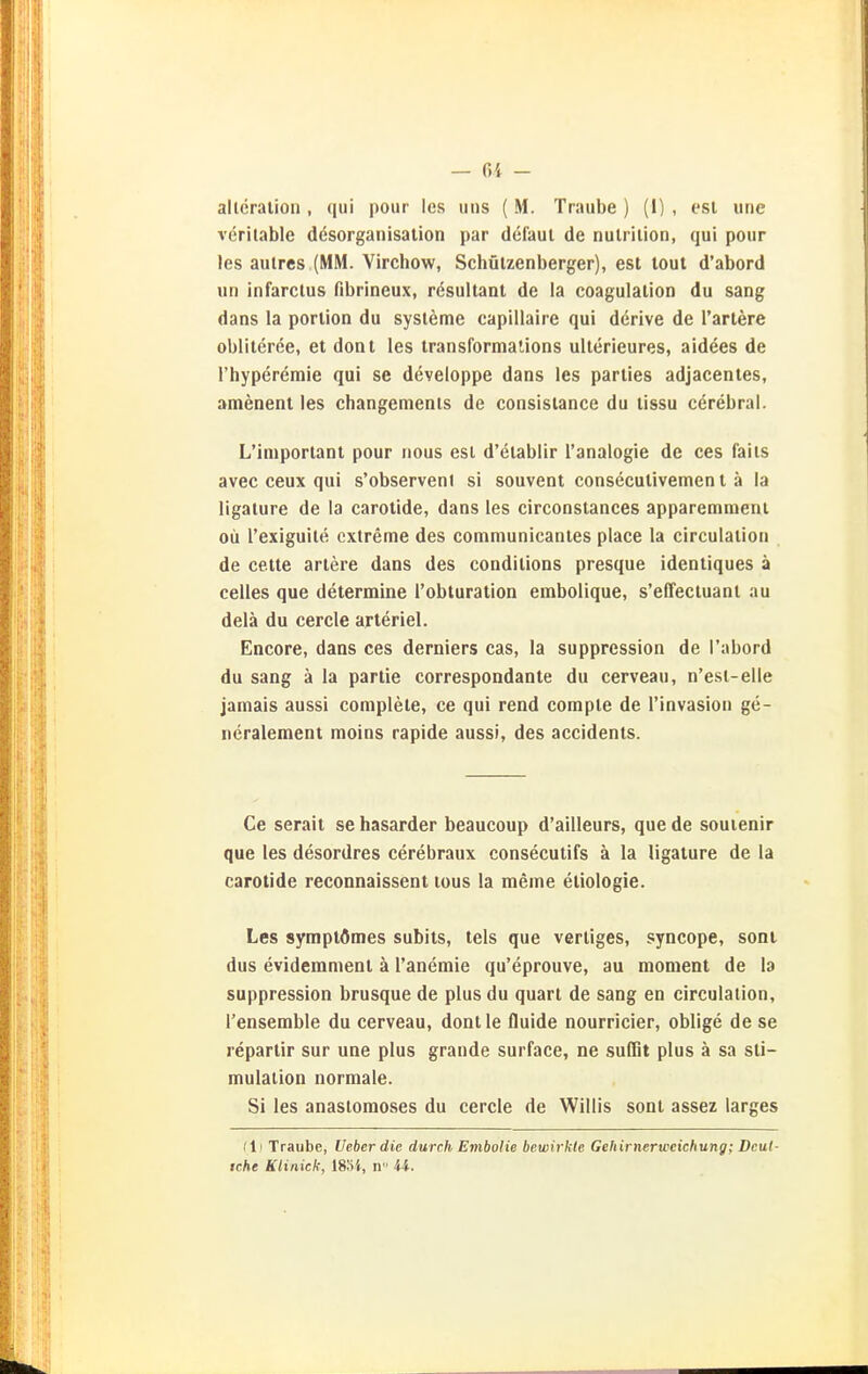 — f)i - allcralion , qui pour Ics uns ( M. Traube ) (1) , esl une veritable dcsorganisation par defaul de nulrilion, qui pour las aulres (MM. Virchow, Schülzenberger), est lout d'abord un infarclus fibrineux, resultant de la coagulalion du sang dans la porlion du Systeme capillaire qui derive de l'artere oblitcree, et dont les transforma'Jons ulterieures, aidees de l'hypereraie qui se deveioppe dans les parties adjacenies, amenent les changemenis de consisiance du tissu cerebral. L'iniporlant pour nous est d'etablir l'analogie de ces faiis avec ceux qui s'observenl si souvent consecutivement ä la ligature de la carotide, dans les circonstances apparemmeni oü l'exiguite extreme des communicantes place la circulation de cette artere dans des conditions presque identiques ä Celles que determine l'obturation embolique, s'effectuant au delä du cercle arteriel. Encore, dans ces derniers cas, la suppression de l'abord du sang ä la partie correspondante du cerveau, n'esi-elle jamais aussi complete, ce qui read corapte de l'invasion ge- ncralement moins rapide aussi, des accidents. Ce serait se hasarder beaucoup d'ailleurs, que de souienir que les desordres cerebraux consecutifs ä la ligature de la carotide reconnaissent lous la meme etiologie. Les symptömes subits, tels que verliges, syncope, soni dus evideramenl ä l'anemie qu'eprouve, au monient de la suppression brusque de plus du quart de sang en circulation, l'ensemble du cerveau, dontle fluide nourricier, oblige de se repartir sur une plus grande surface, ne suflit plus ä sa Sti- mulation normale. Si les anastomoses du cercle de Willis sont assez larges (11 Traube, lieber die durch Embolie bewirkte Gehirnerweichung; Dcut-