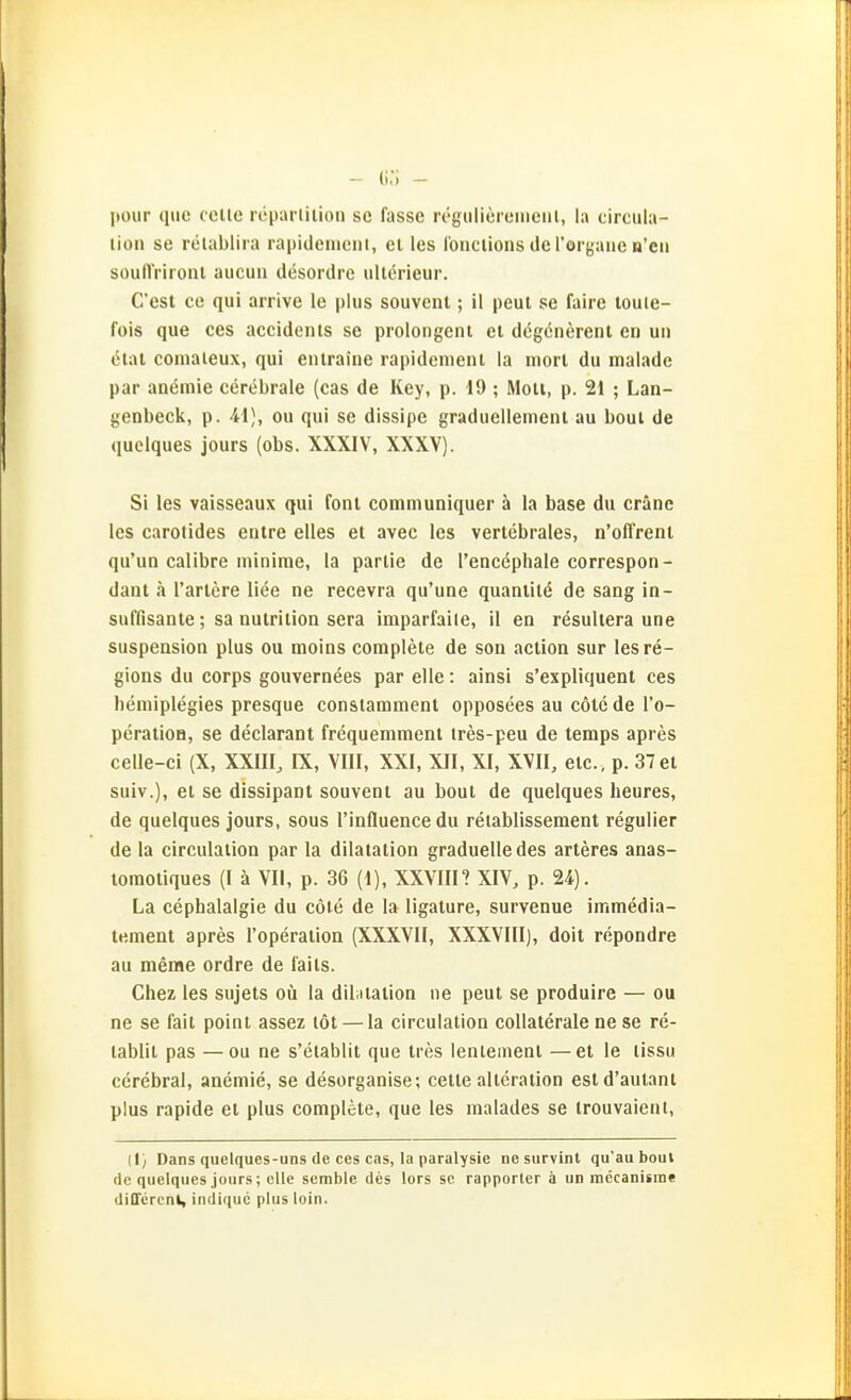 jtour quo cclle röparlilion sc fasse regulicreiiieiil, la circiila- lion se relablira rapidenicni, et les louclions de Torgaiie n'eii soulTrironl aucun desordre iillörieur. C'est ce qui arrive le plus souvenl; il peul se faire touie- fois que ces accidents se prolongeni ei dögcnerent en uii etat comaleux, qui enlraine rapidenient la niorl du malade par anemie cerebrale (cas de Key, p. 19 ; Mott, p. 21 ; Lan- genbeck, p. 41), ou qui se dissipe graduellement au boul de quelques jours (obs. XXXIV, XXXV). Si les vaisseaux qui font comniuniquer ä la base du cräne les carotides entre elles et avec les vertebrales, n'offrenl qu'un calibre ininime, la parlie de l'encöphale correspon- daiit ä l'artcre liee ne recevra qu'une quaniile de sang in- suffisante; sa nutrilion sera imparfaile, il en resullera une Suspension plus ou moins complete de son action sur lesre- gions du Corps gouvernees par eile: ainsi s'expliquent ces liöniiplegies presque consiammenl opposees au colc de l'o- peratioH, se declarant frequemment ires-peu de temps apres celle-ci (X, XXIII, IX, VIII, XXI, XII, XI, XVII, etc. , p. 37 et suiv.), et se dissipant souvenl au boul de quelques heures, de quelques jours, sous l'influencedu retablissement regulier de la circulalion par la dilatalion graduelle des arleres anas- lomoliques (I ä VI!, p. 36 (1), XXVIIH XIV, p. 24). La cephalalgie du cöle de la ligalure, survenue immedia- lemenl apres l'operalion (XXXVII, XXXVIII), doil repondre au meme ordre de fails. Chez les sujels oü la dibiialion ne peul se produire — ou ne se faii poini assez löl — la circulation collaterale ne se re- tablii pas —ou ne s'etablii que tres lentemenl —et le tissu cerebral, anemie, se desorganise; celle allcraiion esld'aulanl plus rapide et plus complete, que les malades se irouvaieni, (1} Dans quelques-uns de ces cas, la paralysie ne survinl qu'au boul de quelques jours; eile semble des lors sc rapporler ä un mccanisine dilTcrcnl, indiquc plus loin.