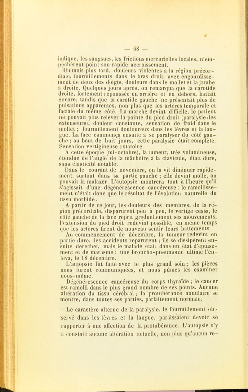 4 - 68 — iodiqiic, les sangsues, les l'riclionsnierciirielles locales, n'eiii- pecliiVenl poinl son rapide accroissemenl. Uli mois plus lard, douleurs violentes ä la region precor- diale, rourinillerneiils dans le bras droit, avec engourdisse- luenl de deiix des doigls, douleurs dans le molleiel lajambe ä droile. Quelques jours apres, on remarqua que la carolide droite, forlement repoussee en arriere et en dehors, battait encore, landis que la carolide gauche ne presentait plus de pulsalions apparenles, non plus que les arleres temporale et laciaie du memo cöl6. La mardie devint diflicile, le paiient ne pouvail plus relever la pointe du pied droit (paralysie des exlenseurs), douleur constante, Sensation de iroid dans le nioUet ; l'ourmillement douloureux dans les levres et la lan- gue. La face cornmen^a ensuite ä se paralyser du cöte gau- che ; au bout de huil jours, cetle paralysie etait complete. Sensation vertigineuse rotatoire. A cetle epoque (nii-oclobre), la lumeur, tres voluniineuse, etendue de l'angle de la raächoire ä la clavicule, etait dure, sans elasticite notable. Dans le courant de novenibre, on la vit diminuer rapide- inent, surtoul dans sa partie gauche ; eile devint moUe, on pouvait la malaxer. L'autopsie montrera tout ä l'heure qu'il s'agissait d'une degenerescence cancereuse: le ramoUisse- meut n'etait donc que le resultat de l'evolution naturelle du tissu morbide. A partir de ce jour, les douleurs des membres, de la re- gion precordiale, disparurent peu ä peu, le vertige cessa, le cöte gauche de la face reprit graduellement ses mouvemenls, l'extension du pied droit redevint possible, en meme temps que les arteres firenl de nouveau sentir leurs baltements. Au commencemeut de decembre, la tumeur redevint en partie dure, les accidents reparurent; Iis se dissiperenl en- suite derechef, mais le malade etaii dans un etat d'epuise- raent et de raarasme ; une broncho-pneumonie ultime l'en- leva, le 18 decembre. L'autopsie fut faite avec le plus grand soin; les pieces uous furent communiquees, et nous pümes les examiner nous-meme. Degenerescence cancereuse du corps ihyroide ; le cancer est ramoUi dans le plus grand nombre de ses points. Aucune alteration du tissu cerebral; la protuberance annulaire se monlre, dans toutes ses parlies, parfailemenl normale. Le caraclere alterne de la paralysie, le fourmillement ob - servc dans les levres et la langue, paraissaienl devoir se rapporter ä une affeclion de la protuberance. L'autopsie n'y a conslatc aucune alteration aclucllc, nou plus qu'aucun re-