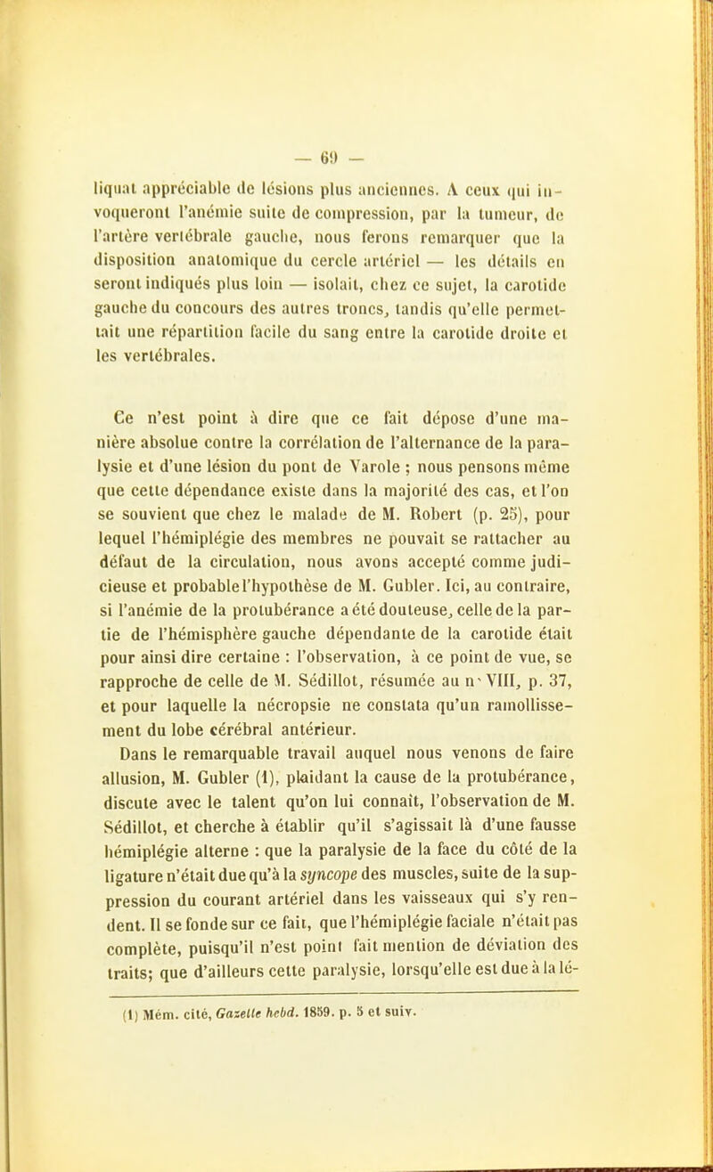 — 6!) - liquat appreciable de Icsions plus aiicicnnes. A ceux (jui iii- voqiieronl ranemie suile de coinpression, par la tumour, de rarlere verlebrale gauclie, nous fcrons remarquer quo la disposition analomique du cercle arlcricl — les delails eti seroiii iiidiques plus loin — isolail, chez oe sujcl, la carotidc gauchedu concours des aulres trones, tandis qu'clle perinel- lait une repariiiioii lacile du sang cntre la carolide droile el les verlebrales. Ce n'est point i» dire que ce fait depose d'une ina- niere absolue contre la correlalion de ralternance de la para- lysie et d'une lesion du pont de Yarole : nous pensons nieme que Celle dcpendance exisie dans la majorile des cas, et Ton se souvienl que chez le malade de M. Robert (p. 25), pour lequel rhemiplegie des merabres ne pouvait se raltacher au defaut de la circulalion, nous avons accepte comme judi- cieuse et probablel'hypoihese de M. Gubler. Ici, au conlraire, si l'aaemie de la proiuberance aetedouleusej celledela par- tie de rhemisphere gauche dependante de la carolide elait pour ainsi dire certaine : l'observalion, ä ce point de vue, se rapproche de celle de M. Sedillot, resumee au n- VIII, p. 37, et pour laquelle la necropsie ae conslata qu'un ramoUisse- ment du lobe cerebral anterieur. Dans le remarquable travail auquel nous venons de faire allusion, M. Gubler (1), plaidant la cause de la proiuberance, discute avec le talent qu'on lui connait, l'observalion de M. Sedillot, et cherche ä etablir qu'il s'agissait lä d'une fausse liemiplegie alterne : que la paralysie de la face du cöte de la ligature n'etait due qu'ä la syncope des muscles, suite de la sup- pression du courant arteriel dans les vaisseaux qui s'y ren- dent. II se fonde sur ce fait, que l'hemiplegie faciale n'elait pas complete, puisqu'il n'est poini faitnienlion de devialion des iraits; que d'ailleurs cette paralysie, lorsqu'elleesldueälale-