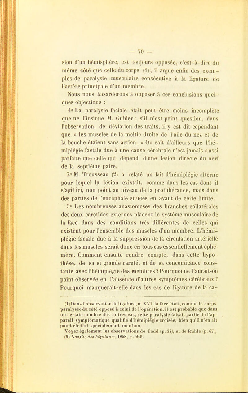 sion d'un liemispliere, est loiijours opposee, c'esl-ä-dire du itieme cölc quc celle du corps {\); il argue enfin des exem- ples de paralysie musculaire conseculive ä la ligature de Tariere principale d'un incmbre. Nous nous hasardcrons ä opposer ä ces conclusioiis quel- ques objeciions : 1° La paralysie faciale elail peul-etre moins incomplete que ne I'insinue M. Gubler : s'il n'csl point question, dans I'observalion, de deviaiion des irails, il y est dit cependant que « les muscles de la moitic droite de l'aile du nez et de la bouche ctaienl sans aclion. » On sait d'aillcurs que l'he- miplegie faciale due ä une cause cerebrale n'esl Jamals aussi parfaite que celle qui depend d'une lesion directe du nerf de la seplieme paire. 2° M. Trousseau (2) a relale un fait d'hemiplegie allerne pour lequel la lesion existait, comme dans les cas donl il s'agit ici, non point au niveau de la protuberance, mais dans des parties de l'encephale siluees en avant de celte limite. 3o Les nombreuses anastomoses des branches coUaterales desdeux carotides externes placent le Systeme musculaire de la face dans des condilions tres differentes de celles qui existent pour l'ensemble des muscles d'un membre. L'hemi- plegie faciale due ä la suppression de la circulation arterielle dans les muscles seraitdoncen touscas esseniiellement ephe- mere. Gommern ensuite rendre compte, dans cette hypo- ihese, de sa si grande rarete, et de sa concomitance cons- tante avecl'hemiplegie des membres ?Pourquoi ne l'aurait-on point observee en l'absence d'autres symptomes cerebraux ? Pourquoi manquerait-elle dans les cas de ligature de la ca- (1) Dans l'observation de ligature, n XVI, la face etait, comme le corps. paralyseedu cöle oppose ä celui de roperation; il est probable que dans un cerlain nombre des aulres cas, cctle paralysie faisait partie de l'ap- pareil symptomatique qualifie d'hemiplegie croisee, bien qu'il n'en ail point ete fall specialement menlion. Voyez egalement les observations de Todd (p. et de Rühle (p. 67 , (2) GasßUedes höpUaux, 1858, p. 248.