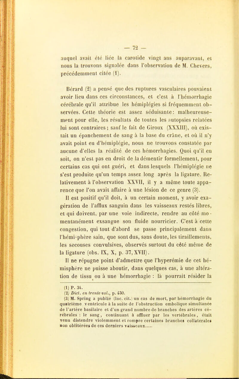 auquel avait ele liee la carolide vingt ans auparavanl, ei nous la irouvons signalee dans l'observalion de M. Chevers, precödemmeni citce (1). Berard (2) a pense que des rupliires vasculaires pouvaient avoir lieu dans ces circoiistances, et c'esl ä riiömorrhagie cerebrale qu'il aliribue les hemiplegies si fröquemment ob- servees. Celle Iheorie esl assez seduisanle: malheureuse- menl pour eile, les resullals de loutes les aulopsies relalees lui sonl conlraires; sauf le fall de Giroux (XXXIII), oü exis- lait un epanchement de sang ä ia base du crane, et oü il n'y avail point eu d'hemiplegie, nous ne irouvons conslatöe par aucune d'elles la realite de ces hemorrhagies. Quoi qu'il en soit, on n'est pas en droit de laderaentir formelleraent, pour cerlains cas qui onl gueri, et dans lesquels l'hemiplegie ne s'esl produile qu'un temps assez long apres la ligalure. Re- lalivement ä l'observalion XXVII, 11 y a meme toute appa- rence que Ton avait affaire ä une lesion de ce genre (3). II esl posilif qu'il doil, ä un certain inomenl, y avoir exa- geraiion de l'afflux sanguin dans les vaisseaux resies libres, et qui doivent, par une voie indirecle, rendre au cöte nio - menlanement exsangue son fluide nourricier. C'est ä cette congesiion, qui lout d'abord se passe principalemenl dans l'hemi-phere sain, que sontdus, sans doule, les liraillemenls, les secouses convulsives, observes surtoul du cole meme de la ligalure (obs. IX, X, p. 37, XVII). II ne rcpugne point d'admeltre que l'hyperemie de cel he- misphere ne puisse aboulir, dans quelques cas, ä une allera- tion de lissu ou ä une hemorrhagie : lä pourrait resider la (1) P. 34. {2j Diel, en Irente vol., p. 430. (3J M. Spring a public (loc. cit.) un cas de morl, par hemorrhagie du quatrieme venlricule ä la suite de l'obstruction embolique simultanee de Tariere basilairc et d'un grand nombre de branches des arleres ce- j rebrales : le sang, continuant ä afliuer par les verlebrales, etait I ■venu distendre violemment el ronipre certaines brancbei coUateralei | non obliterees de ces derniers vaisseaus 1