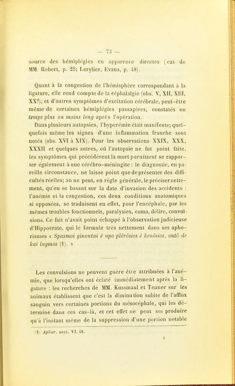 source des heiniplögies on :>|)|>nronce diroclos (cas de MM. Roberl, p. 25; Lerylier, Evans, p. 48). Quam ä la congeslion de rhcniispliere correspondant ä la ligature, eile rend compte de la ccplialalgio (obs. V, XII, XllI, XX?), et d'aulres symplonies d'excllalion cerebrale, peiit-elre meine de ceriaiiies hemiplegics passageres, constalcs un tei7ips plus ou moins long apres roperalion. Dans plusieurs aulopsies, l'hyperemie clail manifeste; quel- quefois meme les signes d'une inflammalion franche soiu notcs (obs. XVI ä XIX). Pour les observalions XXIX, XXX, XXXII et quelques autres, oi\ Tautopsie ne ful poinl falle, les symplömes qui precederent la mort paraissent se rappor- ler egalemenl ä une cerebro-meningile : le diagnoslic, en pa- reille circonslance, ne laisse point que de presenler des dilTI- culles reelles; on ne peut, en regle generale, leprecisernelle- ment, qu'en se basant sur la date d'invasion des accidenls : l'anemie el la congeslion, ces deux condilions analomiques si opposees, se traduisent en effet, pour I'encephale, par les niemes troubles fonctlonnels, paralysies, coma, delire, convul- sions.Ce fall n'avait point cchappe ä l'observalion judicieuse d'Hippocrate, qui le formule Ires nellement dans ses apho- rismes « Spasmoi ginontai e upo plerösios e Icenösm, outö de kai liigmos (1). s Les convulsions ne peuvenl guere elie ailribuees ä l'ane- mie, que lorsqu'elles ont eclate immedialenienl apres la li- sature : les recherches de MM. Kussmaul et Teuner sur les animaux elablissent que c'est la diminution subile de Tafflux sanguin vers certaines porlions du mesocephale, qui les de- lermine daus ces cas-lä, et cet effel ne peut se« produire qu'a l'instanl meme de la suppression d'une porlion notable (1) Aphor. secl. VF, 48. S