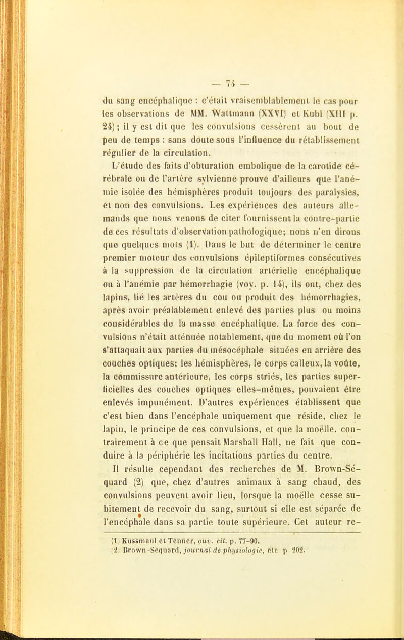 <lu sang enccphalique : c'etait vraisemblablemcni. 1(3 cas pour les observaiions de MM. Wallinann (XXVI) et Kulil (XIII p. 24); il y est dit que les convulsions ccsscrcnt au boul de peu de lemps : sans doule sous l'influence du relablissernent regulier de la circulalion. L'elude des faits d'obluralion enibolique de la carotide ce- rebrale ou de rarlöre sylvienne prouve d'ailleurs que l'ane- inie isolee des heniispheres produit loujours des paralysies, et non des convulsions. Les experiences des auteurs alle- mands que nous venons de eiler l'ournissenl la contre-partie de CCS rcsultals d'observation palhologique; nons n'en dirous que quelques niols (1). Dans le bul de delerminer le ccnlre premier nioieur des convulsions epilepliformes conseculives ä la suppression de la circulalion arterielle encephalique ou ä l'anemie par hemorrhagie (voy. p. 14), ils onl, cliez des lapins, lie les arteres du cou ou produit des bemorrhagies, apres avoir prealablemenl enleve des parlies plus ou moins cousiderables de la masse encephalique. La Force des con- vulsions n'etail ätienuee notablemeni, que du momeni oü l'on s'altaquaii aux parties du inesocephale situees en arriere des couches opliques; les hemispheres, le corps calleux,la voüte, la commissure anterieure, les corps slries, les parties super- licielles des couches opliques elles-memes, pouvaient etre enlev^s impunement. D'aulres experiences elablissenl que c'est bien dans l'encephale uniquement que reside, chez le lapin, le principe de ces convulsions, et que la moelle. coii- irairement ä ce que pensail Marshall Hall, ne üül que coa- duire ä la peripherie les incitalions parlies du centre. II resulle cependant des reclierches de M. Brown-Se- quard (2) que, chez d'aulres animaux ä sang chaud, des convulsions peuvent avoir lieu, lorsque la moelle cesse su- bitement de recevoir du sang, surtout si eile est separee de l'enccphale dans sa parlie loute superieure. Cet auleur re- (t) Küssmaul el Tenner, ouv. eil. p. 7-90. ('•2; Brown-Scqiiard, joiD-nn/rfe p/ii/«w/offi>, ein p -20^.