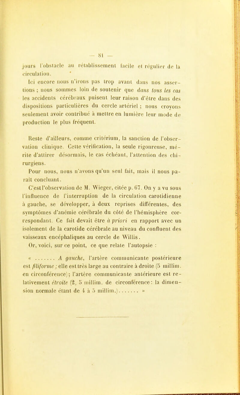 -- Sl — jouis l obslacle au rclublissemein laoile et regulier de la ciicuilalioii. k;i eticoie iious n'iioiis pas iroii avaiii daiis iios assci - tious; iious sommes loiii de soutenir quo duns lous les cas les accidenls ceiebi aux puiseul leur raison d'elre dans des disposilions parliculieres du ceicie arleriel ; nous croyons seulemenl avoir coiuribue ä inellre en luuiicrc leur inode de producliou le plus Crequent. Reste d'ailleurs, coinine criterium, la sanciion de l'obser- valiou cliuique. Celle verificaliou, la seule rigonreuse, ine- riie d'allirer desoiniais, le cas ccheaul, railenlion des clii- rurgieus. Pour nous, uüus n'avons qu'uii seul Iah, inais il nous pa- rait coneluaiit. C'esirobservation de M. Wieger, cilee p. 67. On y a vu sous rinflueiice de rinlerruplion de la circulalion carolidienne ä gauche, se developper, ä deux reprises differenies, des symplömes d'aiiemie cerebrale du cöle de l'hennisphere cor- «espondanl. Ce l'ait devail elre ä priori en rapporl avec un isolemenl de la carolide cerebrale au niveau du confluent des vaisseaux encephaliques au cercle de Willis. Or, voici, sur ce point, ce que relale l'aulopsie : « A gauche, Tariere comuiunicante poslerieure est ^ii/brwe;elle esttres large au conlraire ä droile (5 inillini. en circonference); Tariere communicante anlerieure est re- laiivement etroite (2, 5 inilliin. de circonference: la dimen- sion normale eiant de 4 ä o millim.) »