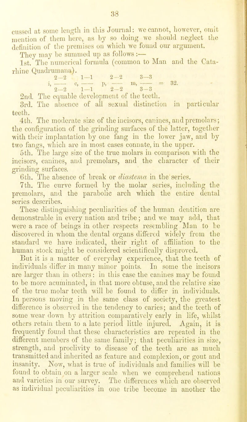 cussed at some length in tliis Journal: Ave cannot, however, orait mention of them here, as hy so doing we should neglect the definition of tlie premises on which we found our argument. They may he summed up as follows:— 1st. The numerical formula (common to Man and the Cata- rhinc Quadruraana). 2-2 1—1 2-2 3—3 i, c, p, in, = 32. 2_2 1-1 2-2 3-3 2nd. The equable development of the teeth, 3rd. The absence of all sexual distinction in particular teeth. 4th. The moderate size of the incisors, canines, and premolars; the configuration of the grinding surfaces of the latter, together with their implantation by one fang in the lower jaw, and by two fangs, which are in most cases connate, in the upper. 5th. The large size of the ti-ue molars in comparison with the incisors, caiunes, and premolars, and the character of their grinding surfaces. 6 th. The absence of break or diastema in the series. 7th. Tlie curve formed by the molar scries, including the pi'emolars, and the parabolic arch which the entire dental series describes. These distinguishing peculiarities of the human dentition are demonstrable in every nation and tribe; and Ave may add, that were a race of beings in other respects resembling ]\Jan to be discovered in whom the dental organs differed Avidely from the standard we have indicated, theu* right of lifBliation to the human stock might be considered scientifically disproved. But it is a matter of eveiyday experience, that the teeth of individuals differ in many mhior points. In some the incisors are larger than in others: in this case the canhies may be found to be more acuminated, in that more obtuse, and the relative size of the true molar teeth Avill be found to differ in individuals. In persons moving in the same class of society, the greatest difference is observed in the tendency to caries; and the teeth of some Avear down by attrition comparatively early in life, whilst others retain them to a late period little injured. Again, it is frequently found that these characteristics are repeated in the different members of the same family; that peculiarities in size, strength, and proclivity to disease of the teeth are as much transmitted and inherited as feature and complexion, or gout and insanity. Noay, Avhat is true of individuals and families will be found to obtain on a larger scale Avhen Ave comprehend nations and varieties in our survey. The differences Avliich are obserA'cd as individual peculiarities in one tribe become in another the