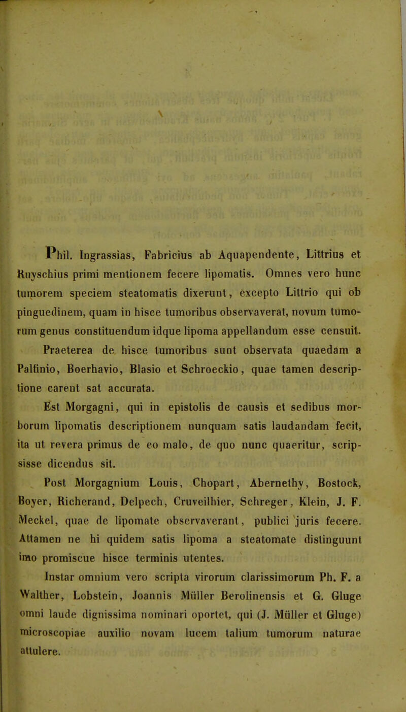 \ Phil. Ingrassias, Fabricius ab Aquapendente, Littrius et Ruyschius primi mentionem fecere lipomatis. Omnes vero hunc tumorem speciem steatomatis dixerunt, excepto Littrio qui ob pinguedinem, quam in hisce tumoribus observaverat, novum tumo- rumgenus constituendum idque lipoma appellandum esse censuit. Praeterea de hisce lumoribus sunt observata quaedam a Palfinio, Boerhavio, Blasio et Schroeckio, quae tamen descrip- tione carent sat accurata. Est Morgagni, qui in epistolis de causis et sedibus mor- borum lipomatis descriptionem nunquam satis laudandam fecit, ita ut revera primus de eo malo, de quo nunc quaeritur, scrip- sisse dicendus sit. Post Morgagnium Louis, Chopart, Abernethy, Bostock, Boyer, Richerand, Delpech, Cruveilhier, Schreger, Klein, J. F. iMeckel, quae de lipomate observaverant, publici juris fecere. Attamen ne hi quidem satis lipoma a steatomate dislinguunt imo promiscue hisce terminis utentes. Instar omnium vero scripta virorum clarissimorum Ph. F. a Walther, Lobstein, Joannis Miiller Berolinensis et G. Gluge omni laude dignissima nominari oportet, qui (J. Miiller et Gluge) nricroscopiae auxilio novam lucem talium tumorum naturae attulere.