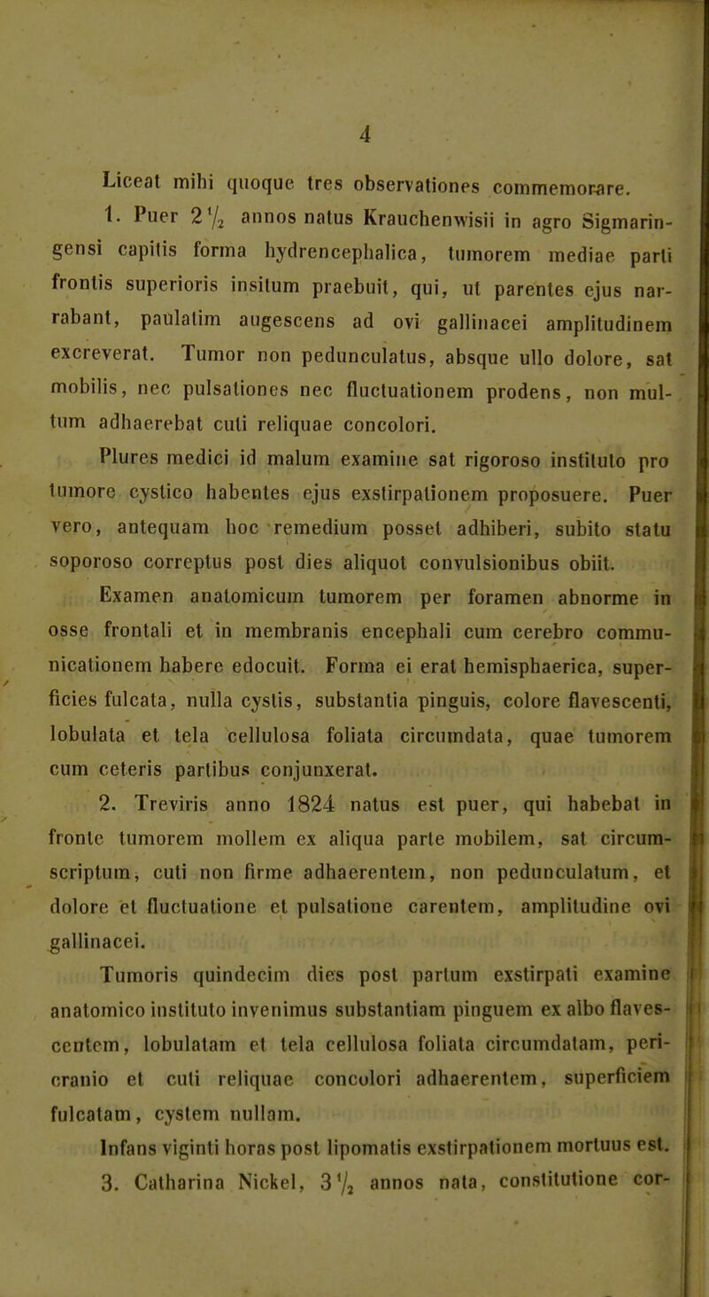 Liceat mihi quoquc tres observationes commemowre. 1. Puer 2% annos natus Krauchenwisii in agro Sigmarin- gensi capitis forma hydrencephalica, tumorem mediae parli frontis superioris insitum praebuit, qui, ut parentes ejus nar- rabant, paulatim augescens ad ovi gallinacei amplitudinem excreverat. Tumor non pedunculatus, absque ullo dolore, sat mobilis, nec pulsationes nec fluctuationem prodens, non mul- tum adhaercbat culi reliquae concolori. Plures medici id malum examine sat rigoroso instituto pro lumorc cystico habentes ejus exstirpalionem proposuere. Puer vero, antequam hoc remedium posset adhiberi, subito statu soporoso correptus post dies aliquot convulsionibus obiit. Examen anatomicum tumorem per foramen abnorme in osse frontali et in membranis encephali cum cerebro commu- nicationem habere edocuit. Forma ei erat hemisphaerica, super- ficies fulcata, nulla cyslis, substantia pinguis, colore flavescenti. lobulata et tela cellulosa foliata circumdata, quae tumorem cum ceteris partibus conjunxerat. 2. Treviris anno 1824 natus est puer, qui habebat iri fronte tumorem mollem ex aliqua parte mobilem, sat circum- scriptum, cuti non firme adhaerentem, non pedunculatum. ct dolore et fluctuatione et pulsatione carentem, ampliludine ovi gallinacei. Tumoris quindecim dics post parlum cxstirpati cxnmiIl(, anatomico instituto invenimus substantiam pingucm <>x albo flavcs- ccntcm, lobulatam et tela cellulosa foliata circumdatam, peri- cranio et cuti reliquae concolori adhaerentem, superficiem fulcatam, cystem nullam. Infans viginti horas post lipomatis cxstirpationem mortuus est. 3. Catharina Nickel, 3 72 annos nata, constitutione cor-