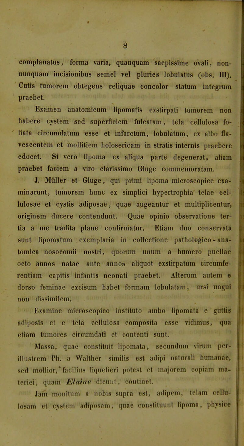 complanatus, forma varia, quanquam saepissime ovali, non- nunquam incisionibus semel vel pluries lobulatus (obs. III). Cutis tumorem obtegens reliquae concolor statum integrum praebet. Examen anatomicum lipomatis exstirpati tumorem non habere cystem sed superficiem fulcatam, tela cellulosa fo- liata circumdatum esse et infarctum, lobulatum, ex albo fla- vescentem et mollitiem holosericam in stratis internis praebere edocet. Si vero lipoma ex aliqua parte degenerat, aliam praebet faciem a viro clarissimo Gluge commemoratam. J. Miiller et Gluge, qui primi lipoma microscopice exa- minarunt, tumorem hunc ex simplici hypertrophia telae cel- lulosae et cystis adiposae, quae augeantur et multiplicentur, originem ducere contendunt. Quae opinio observatione ter- tia a me tradita plane confirmatur. Etiam duo conservata sunt lipomatum exemplaria in collectione pathologico - ana- tomica nosocomii nostri, quorum unum a humero puellae octo annos natae ante annos aliquot exstirpatum circumfe- rentiam capitis infantis neonati praebet. Alterum autem e dorso feminae excisum habet formam lobulatam, ursi imgui non dissimilem. Examine microscopico instituto ambo lipomata e guttis adiposis et e tela eellulosa composita esse vidimus, qua etiam tumores circumdati et contenti sunt. Massa, quae constituit lipomata, secundum virum pef- illustrem Ph. a Walther similis est adipi naturnli humanae. sed mollior,* facilius liqucfieri potest et majorem copiam ma- terlei, quam Eloine dldtmt, 6diitidet. Jam monitum fl nobis supra est, adiprni. telam cellu- losam el cystem adiposam, (piae constituunt lipoma, physice