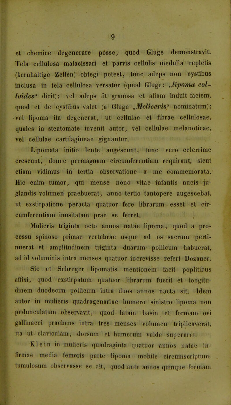 et chemice degenerare posse, quod Gluge demonstravit. Tela cellulosa malacissari et parvis cellulis medulla repletis {kernhaltige Zellen) obtegi potest, tunc adeps non cystibus inclusa in tela cellulosa versatur (quod Gluge: Jipoma col- loicles dicit); vel adeps fit granosa et aliam induit faciem, quod et de cvstibus valet (a Gluge „Meliceris nominatum); vel lipoma ita degenerat, ut cellulae et fibrae cellulosae, quales in steatomate invenit autor, vel cellulae melanoticae, vel cellulae cartilagineae gignantur. Lipomata initio lente augescunt, tunc vero celerrime crescunt, donec permagnam circumferentiam requirant, sicut etiam vidimus in tertia observatione a me commemorata. Hic enim tumor, qui mense nono vitae infantis nucis ju- glandis volumen praebuerat, anno tertio tantopere augescebat, ut exstirpatione peracta quatuor fere librarum esset et cir- cumferentiam inusitatam prae se ferret. Mulieris triginta octo annos natae lipoma, quod a pro- cessu spinoso primae vertebrae usque ad os sacrum perti- nuerat et amplitudinem triginta duarum pollicum habuerat, ad id voluminis intra menses quatuor increvisse refert Dozauer. Sic et Schreger lipomatis mentionem facit poplitibus affixi, quod exstirpatum quatuor librarum fuerit et longitu- tliuem duodecim pollicum intra duos annos nacta sit. Idem autor in mulieris quadragenariae humero sinistro lipoma non pedunculatum observavit, quod latam basin et formam ovi gallinacei praebens intra tres menses volumen triplicaverat, ita ut clavicnlam, dorsum et humemm valdc superaret. Klein in mulieris quadraginta quatuor annos natae in- firinat. media femoris parte lipoma mobile circumscriptum. tiimulosum observasse se ail, quod ante annos quinque formam