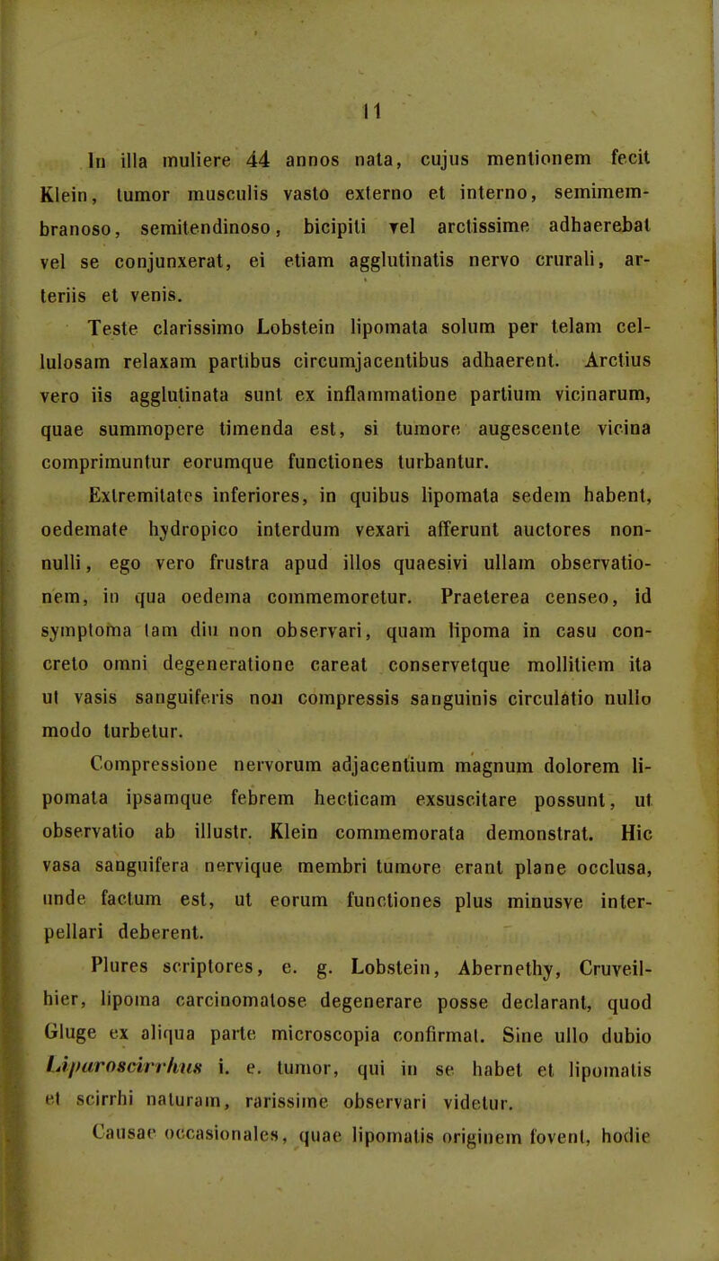 ln illa muliere 44 annos nata, cujus menlionem fecit Klein, lumor musculis vasto externo et interno, semimem- branoso, semitendinoso, bicipiti rel arctissime adhaerebat vel se conjunxerat, ei etiam agglutinatis nervo crurali, ar- teriis et venis. Teste clarissimo Lobstein lipomata solum per telam cel- lulosam relaxam partibus circumjacentibus adhaerent. Arctius vero iis agglutinata sunt ex inflammatione partium vicinarum, quae summopere timenda est, si tumore augescente vicina comprimuntur eorumque functiones turbantur. Exlremitatcs inferiores, in quibus lipomata sedem habent, oedemate hvdropico interdum vexari afferunt auctores non- nulli, ego vero frustra apud illos quaesjvi ullam observatio- nem, in qua oedema commemoretur. Praeterea censeo, id symptoma lam diu non observari, quam lipoma in casu con- creto omni degeneratione careat conservetque mollitiem ita ut vasis satiguife.ris noji compressis sanguinis circulatio nullo modo lurbetur. Compressione nervorum adjacentium magnum dolorem li- pomata ipsamque febrem hecticam exsuscitare possunt, ut. observatio ab illustr. Klein commemorata demonstrat. Hic vasa sanguifera nervique membri tumore erant plane occlusa, unde, faclum est, ut eorum functiones plus minusve inter- pellari deberent. Plures scriptores, e. g. Lobstein, Abernethy, Cruveil- hier, lipoma carcinomalose degenerare posse declaranl, quod Gluge ex aliqua parte microscopia confirmal. Sine ullo dubio LiparosvirrhuK i. e. tumor, qui in se habet et lipomatis et scirrhi naluram, rarissime observari videtur. Causae occasionales, quae lipomalis origincm fovenl, hodie