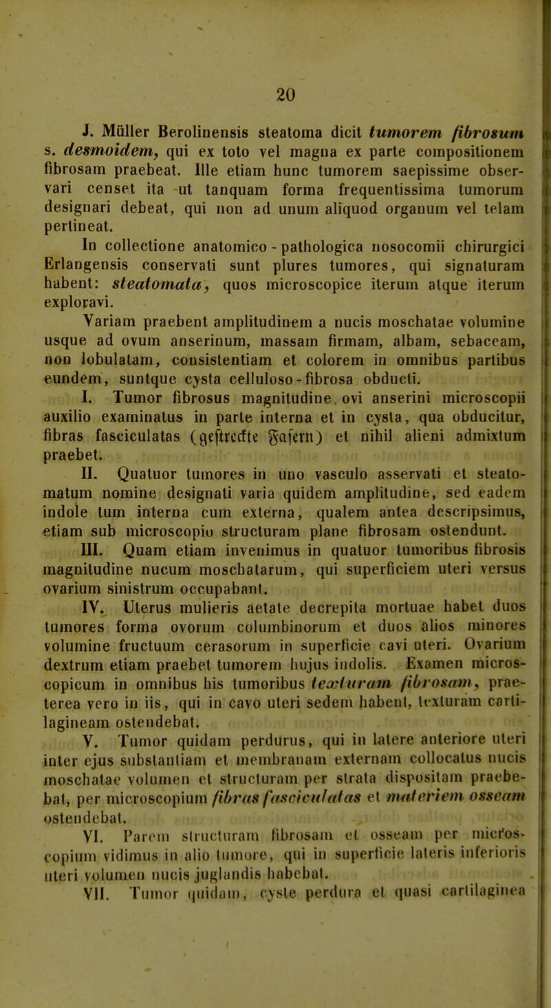 J. Miiller Berolinensis steatoma dicit tumorem fibrosum s. desmoidem, qui ex toto vel magna ex parte compositionem fibrosam praebeat. llle etiam hunc tumorem saepissime obser- vari censet ita ut tanquam forma frequentissima tumorum designari debeat, qui non ad unum aliquod organum vel telam pertineat. In collectione anatomico - pathologica nosocomii chirurgici Erlangensis conservati sunt plures tumores, qui signaturam habent: steatomata, quos microscopice iterum alque iterum exploravi. Variam praebent amplitudinem a nucis moschatae volumine usque ad ovum anserinum, massam firmam, albam, sebaceam, non lobulatam, consistentiam et colorem in omnibus partibus eundem, suntque cysta celluloso - fibrosa obducti. I. Tumor fibrosus magnitudine. ovi anserini microscopii auxilio examinatus in parte interna et in cysla, qua obducitur, fibras fasciculatas (Qeftrcctte gafeni) et nihil alieni admixtum praebet. II. Quatuor tumores in uno vasculo asservati et stealo- matum nomine designali varia quidem amplitudine, sed eadem indole tum interna cum externa, qualem antea descripsimus, etiam sub microscopio structuram plane fibrosam ostendunt. III. Quam etiam invenimus in quatuor lumoribus fibrosis magnitudine nucum moschatarum, qui superficiem uteri versus ovarium sinistrum occupabant. IV. Uterus mulieris aetate decrepita mortuae habet duos tumores forma ovorum columbinorum et duos alios minorcs volumine fructuum cerasorum in superficie cavi uteri. Ovarium dextrum etiam praebet tumorem liujus iiulolis. Examen raicros- copicum in omnibus his tumoribus teayfuram fibrosam, prae- terea vero in iis, qui in cavo uteri sedem habent, tcxtuiain carli- lagineam ostendebat. V. Tumor quidam perdurus, qui in latere anteriore uteri inter ejus substanliam e| inembranam externam collocalus nucis moschatae volumen et strucluram p< r strala dispositam praebe- bat, per microscopium fibras fascirufafas o\ mafcrirm ossram ostemlcbiit. VI. Parem structuram (ibrosam el osseam per micros- copium vidimus in alio tiimoie. qui in supertieic latettis idferioris uteri voluiiicii uucis juglandis liabebat. VII. Tumor qu.idaio4 cysle perdar# el quaei «•arlilaginea