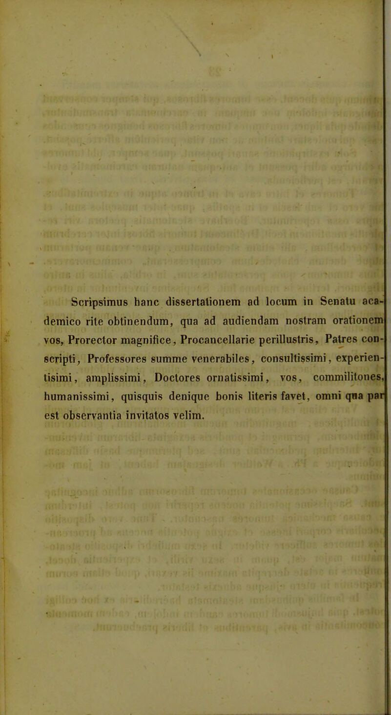 Scripsimus hanc dissertalionem ad locum in Senatu aca- demico rite obtinendum, qua ad audiendam nostram orationem vos, Prorector magnifice, Procancellarie perillustris, Patres con- scripti, Professores summe venerabiles, consultissimi, experien- tisimi, amplissimi, Doctores ornatissimi, vos, commililones, humanissimi, quisquis denique bonis literis favet, omni qoa par est observantia invitatos velim.