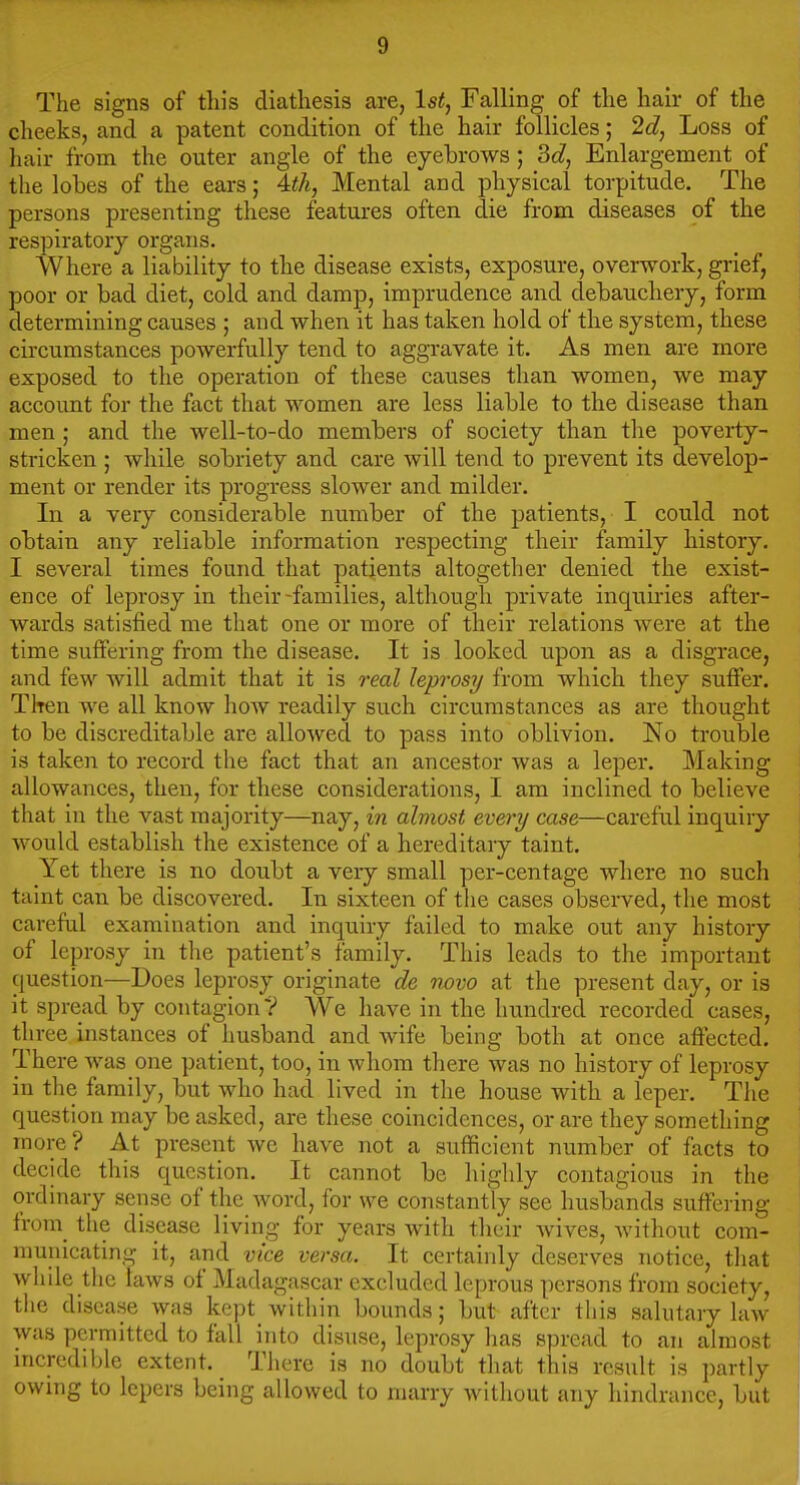 The signs of this diathesis are, Is^, Falling of the hair of the cheeks, and a patent condition of the hair follicles; 2d, Loss of hair from the outer angle of the ejebrows; Enlargement of the lobes of the ears; Aih, Mental and physical torpitude. The persons presenting these features often die from diseases of the respiratory organs. Where a liability to the disease exists, exposure, overwork, grief, poor or bad diet, cold and damp, imprudence and debauchery, form determining causes ; and when it has taken hold of the system, these circumstances powerfully tend to aggravate it. As men are more exposed to the operation of these causes than women, we may accoimt for the fact that women are less liable to the disease than men ; and the well-to-do members of society than the poverty- stricken ; while sobriety and care will tend to prevent its develop- ment or render its progress slower and milder. In a very considerable number of the patients, I could not obtain any reliable information respecting their family history. I several times found that patients altogether denied the exist- ence of leprosy in their-families, although private inquiries after- wards satisfied me that one or more of their relations were at the time suffering from the disease. It is looked upon as a disgrace, and few will admit that it is real leprosy from which they suffer. TItcu we all know how readily such circumstances as are thought to be discreditable are allowed to pass into oblivion. No trouble is taken to record the fact that an ancestor was a leper. Making allowances, then, for these considerations, I am inclined to believe that iu the vast majority—nay, in almost every case—careful inquiry would establish the existence of a hereditary taint. Yet there is no doubt a very small per-centage where no such taint can be discovered. In sixteen of the cases observed, the most careful examination and inquiry failed to make out any history of leprosy in tlie patient's family. This leads to the important question—Does leprosy originate de novo at the present day, or is it spread by contagion ? We have in the hundred recorded cases, three instances of husband and wife being both at once affected. There was one patient, too, in whom there was no history of leprosy in the family, but who had lived in tlie house with a leper. The question may be asked, are these coincidences, or are they something more? At present we have not a sufficient number of facts to decide this question. It cannot be highly contagious in the ordinary sense of the Avord, for we constantly see husbands suffering from_ the disease living for years with their Avives, Avithout com- municating it, and vice versa. It certainly deserves notice, tliat Avhile the laAvs of Madagascar excluded leprous persons from society, the disease Avas kept within bounds; but after this salutary hnv was permitted to fall into disuse, leprosy has spread to an almost incredible extent. There is no doubt that this result is partly owing to lepers being allowed to marry Avithout any hindrance, but