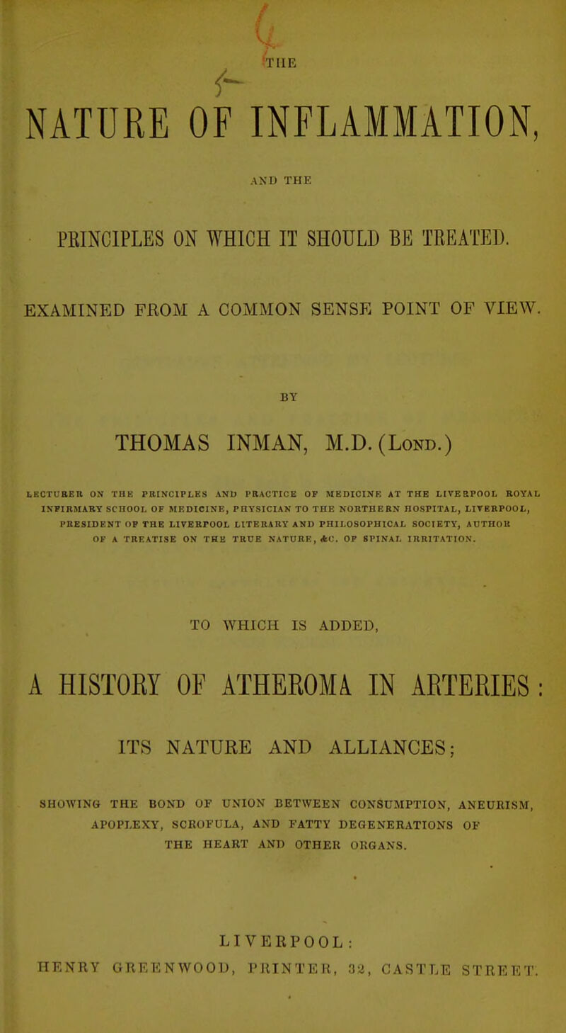 STUB NATURE OF INFLAMMATION, AND THE PRINCIPLES ON WHICH IT SHOULD BE TREATED. EXAMINED FROM A COMMON SENSE POINT OF VIEW. BY THOMAS INMAN, M.D.(Lond.) tKCTL-RER ON THE PRINCIPLES AND PRACTICE OP MEDICINE AT THE LIVE SPOOL ROYAL INPIRMARY SCHOOL OF MEDICINE, PHYSICIAN TO THE NORTHERN HOSPITAL, LITBRPOOL, PRESIDENT OP THE LIVERPOOL LITERARY AND PHILOSOPHICAL SOCIETY, ADTHOU OF A TREATISE ON THE TRUE NATURE, *C. OP SPINAL IRRITATION. TO WHICH IS ADDED, A HISTOEY OF ATHEROMA IN ARTERIES : ITS NATURE AND ALLIANCES; SHOWING THE BOND OF UNION BETWEEN CONSUMPTION, ANEURISM, APOPLEXY, SCROFULA, AND FATTY DEGENERATIONS OF THE HEART AND OTHER ORGANS. LIVERPOOL: HENRY GKEENWOOD, PRINTER, 32, CASTLE STREET.