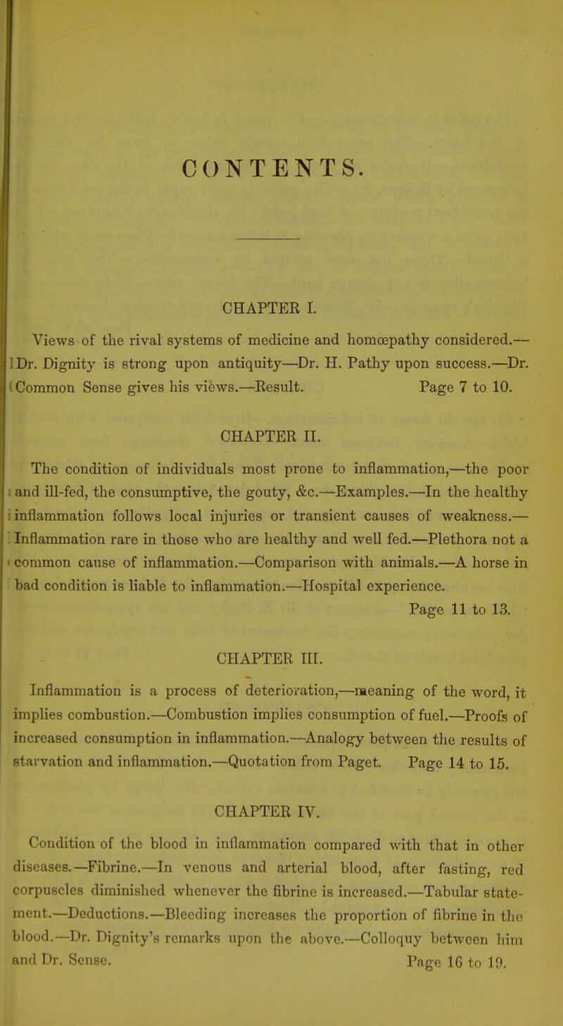 CONTENTS. CHAPTER I. Views of the rival systems of medicine and homcepathy considered.— Dr. Dignity is strong upon antiquity—^Dr. H. Pathy upon success.—^Dr. I >mmon Sense gives his views.—Result. Page 7 to 10. CHAPTER II. The condition of individuals most prone to inflammation,—^the poor and ill-fed, the consumptive, the gouty, &c.—Examples.—In the healthy inflammation follows local injuries or transient causes of weakness.— Inflammation rare in those who are healthy and well fed.—Plethora not a common cause of inflammation.—Comparison with animals.—A horse in bad condition is liable to inflammation.—Hospital experience. Page 11 to 13. CHAPTER III. Inflammation is a process of deterioration,—naeaning of the word, it implies combustion.—Combustion implies consumption of fuel.—Proofs of increased consumption in inflammation.—^Analogy between the results of starvation and inflammation.—Quotation from Paget. Page 14 to 15. CHAPTER IV. Condition of the blood in inflammation compared with that in other diseases.—Fibrine.—In venous and arterial blood, after fasting, red corpuscles diminished whenever the fibrine is increased.—Tabular state- ment.—Deductions.—Bleeding increases the proportion of fibrine in tho blood.—Dr. Dignity's remarks upon the above.—Colloquy between him and Dr. Sense. Page 16 to 19.