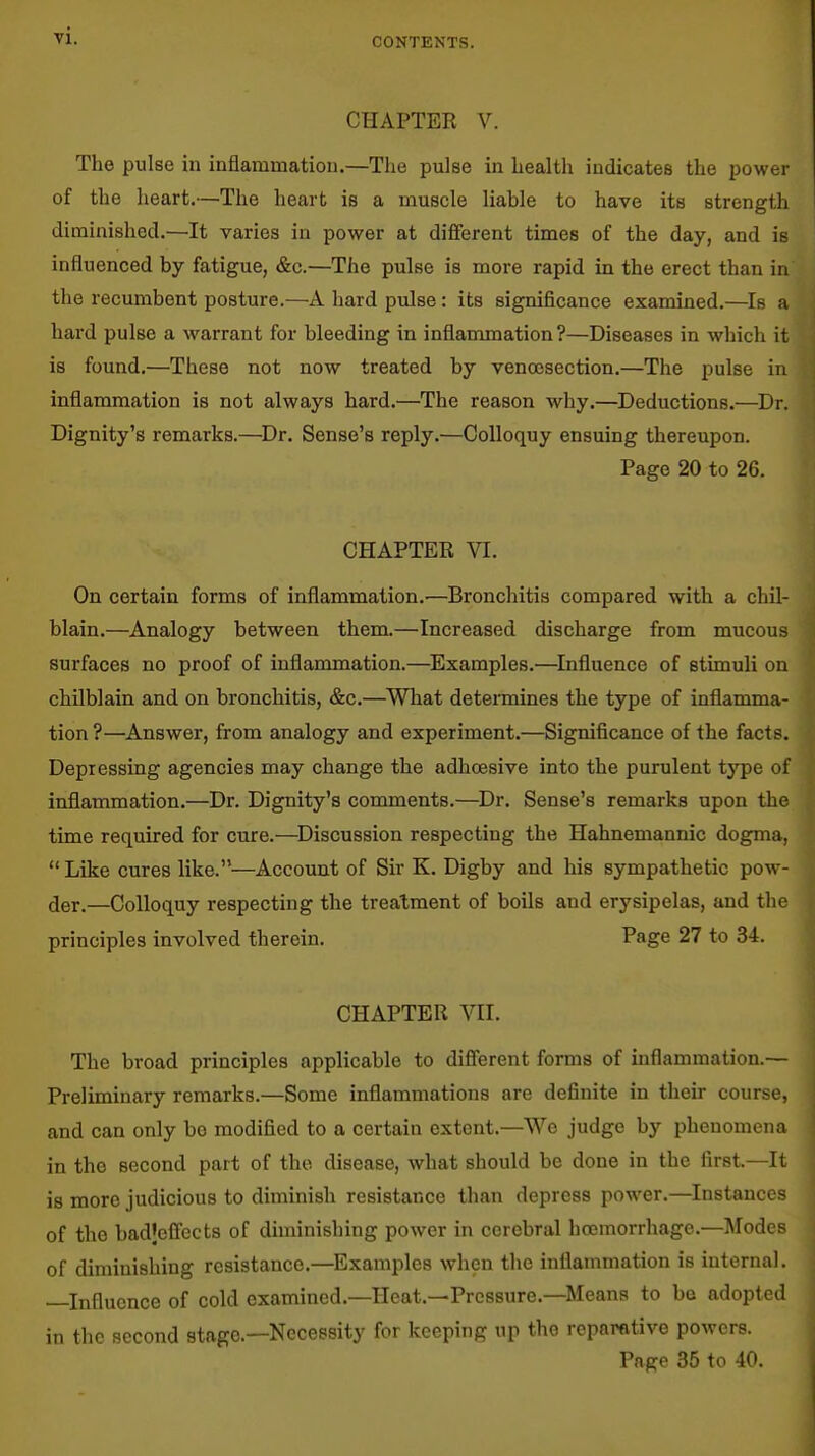 CONTENTS. CHAPTER V. The pulse in inflammation.—The pulse in health indicates the power of the heart.—The heart is a muscle liable to have its strength diminished.—It varies in power at different times of the day, and is influenced by fatigue, &c.—The pulse is more rapid in the erect than in the recumbent posture.—A hard pulse: its signiflcance examined.—Is a hard pulse a warrant for bleeding in inflammation?—Diseases in which it is found.—These not now treated by venoesection.—The pulse in inflammation is not always hard.—The reason why.—Deductions.—Dr. Dignity's remarks.—^Dr, Sense's reply.—Colloquy ensuing thereupon. Page 20 to 26. CHAPTER VI. On certain forms of inflammation.'—Bronchitis compared with a chil- blain.—^Analogy between them.—Increased discharge from mucous surfaces no proof of inflammation.—Examples.—Influence of stimuli on chilblain and on bronchitis, &c.—^What determines the type of inflamma- tion ?—Answer, from analogy and experiment.—Significance of the facts. Depressing agencies may change the adhoesive into the purulent type of inflammation.—Dr. Dignity's comments.—Dr. Sense's remarks upon the time required for cure.—^Discussion respecting the Hahnemannic dogma,  Like cures like.—Account of Sir K. Digby and his sympathetic pow- der.—Colloquy respecting the treatment of boils and erysipelas, and the principles involved therein. Page 27 to 34. CHAPTER VII. The broad principles applicable to difi'erent forms of inflammation.— Preliminary remarks.—Some inflammations are definite in their course, and can only bo modified to a certain extent.—We judge by phenomena in the second part of the disease, what should be done in the first.—It is more judicious to diminish resistance than depress power.—Instances of the badjeffects of diminishing power in cerebral hoemorrhagc.—]\rodes of diminishing resistance.—Examples when the inflammation is internal. —Influence of cold examined.—Heat.—Pressure.—Means to be adopted in the second stage—Necessity for keeping up the reparative powers. Page 35 to 40.