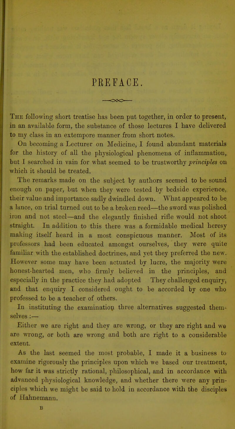 PREFACE. The following short treatise has been put together, in order to present, in an available form, the substance of those lectures I have delivered to my class in an extempore manner from short notes. On becoming a Lecturer on Medicine, I found abundant materials for the history of aU the physiological phenomena of inflammation, but I searched in vain for what seemed to be trustworthy principles on which it should be treated. The remarks made on the subject by authors seemed to be sound enough on paper, but when they were tested by bedside experience, their value and importance sadly dwindled down. What appeared to be a lance, on trial turned out to be a broken reed—the sword was polished iron and not steel—and the elegantly finished rifle would not shoot straight. In addition to this there was a formidable medical heresy making itself heard in a most conspicuous manner. Most of its professors had been educated amongst ourselves, they were quite familiar with the established doctrines, and yet they preferi'ed the new. However some may have been actuated by lucre, the majority were honest-hearted men, who firmly believed in the principles, and especially in the practice they had adopted They challenged enquiry, and that enquiry I considered ought to be accorded by one who professed to be a teacher of others. In instituting the examinatio^i three alternatives suggested them- selves :— Either we are right and they are wrong, or they are right and we are wrong, or botli are wrong and both are right to a considerable extent. As the last seemed the most probable, I made it a business to examine rigorously the principles upon which we based our treatment, how far it was strictly rational, philosophical, and in accordance with advanced physiological knowledge, and whether there were any prin- ciples which we might be said to hold in accordance with the disciples of Hahnemann. B