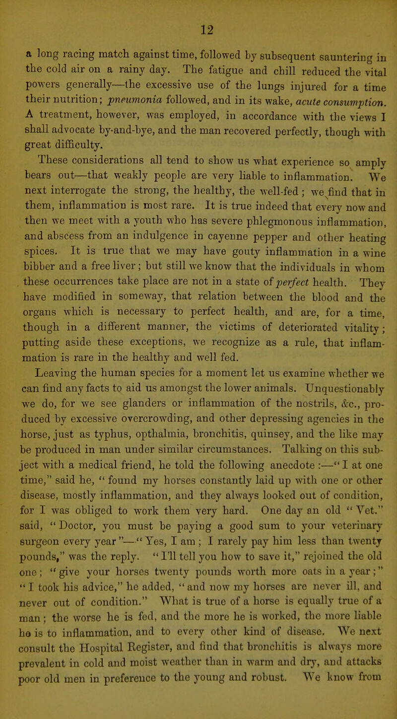 a long racing match against time, followed by subsequent sauntering in the cold air on a rainy day. The fatigue and chill reduced the vital powers generally—the excessive use of the lungs injured for a time their nutrition; pneumonia followed, and in its wake, acute consumption. A treatment, however, was employed, in accordance with the views I shall advocate by-and-bye, and the man recovered perfectly, though with great difficulty. These considerations all tend to show us what experience so amply bears out—that weakly people are very liable to inflammation. We next interrogate the strong, the healthy, the well-fed ; we^fiud that in them, inflammation is most rare. It is true indeed that eveiy now and then we meet with a youth who has severe phlegmonous inflammation, and abscess from an indulgence in cayenne pepper and other heating spices. It is true that we may have gouty inflammation in a wine bibber and a free liver; but still we know that the individuals in whom . these occurrences take place are not in a state of perfect health. They have modified in someway, that relation between the blood and the organs which is necessary to perfect health, and are, for a time, though in a different manner, the victims of deteriorated vitality; putting aside these exceptions, we recognize as a rule, that inflam- mation is rare in the healthy and well fed. Leaving the human species for a moment let us examine whether we can find any facts to aid us amongst the lower animals. Unquestionably we do, for we see glanders or inflammation of the nostrils, (tc, pro- duced by excessive overcrowding, and other depressing agencies in the horse, just as typhus, opthalmia, bronchitis, quinsey, and the like may be produced in man under similar circumstances. Talking on this sub- ject with a medical friend, he told the following anecdote :— I at one time, said he,  found my horses constantly laid up with one or other disease, mostly inflammation, and they always looked out of condition, for I was obliged to work them very hard. One day an old  Vet. said,  Doctor, you must be paying a good sum to your veterinary surgeon every year — Yes, I am ; I rarely pay him less than twenty pounds, was the reply.  I'll tell you how to save it, rejoined the old one ;  give your horses twenty pounds worth more oats in a year ;  I took his advice, he added,  and now my horses are never ill, and never out of condition. What is true of a horse is equally true of a man; the worse he is fed, and the more he is worked, the more liable he is to inflammation, and to every other kind of disease. We next consult the Hospital Register, and find that bronchitis is always more prevalent in cold and moist weather than in warm and dry, and attacks poor old men in preference to the young and robust. We know from