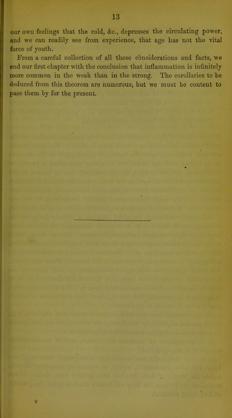 our own feelings that the cold, &c., depresses the circulating power, and we can readily see from experience, that age has not the vital force of youth. From a careful collection of all these considerations and facts, we end our first chapter with the conclusion that inflammation is infinitely more common in the weak than in the strong. The corollaries to he deduced from this theorem are numerous, but we must be content to i pass them by for the present.