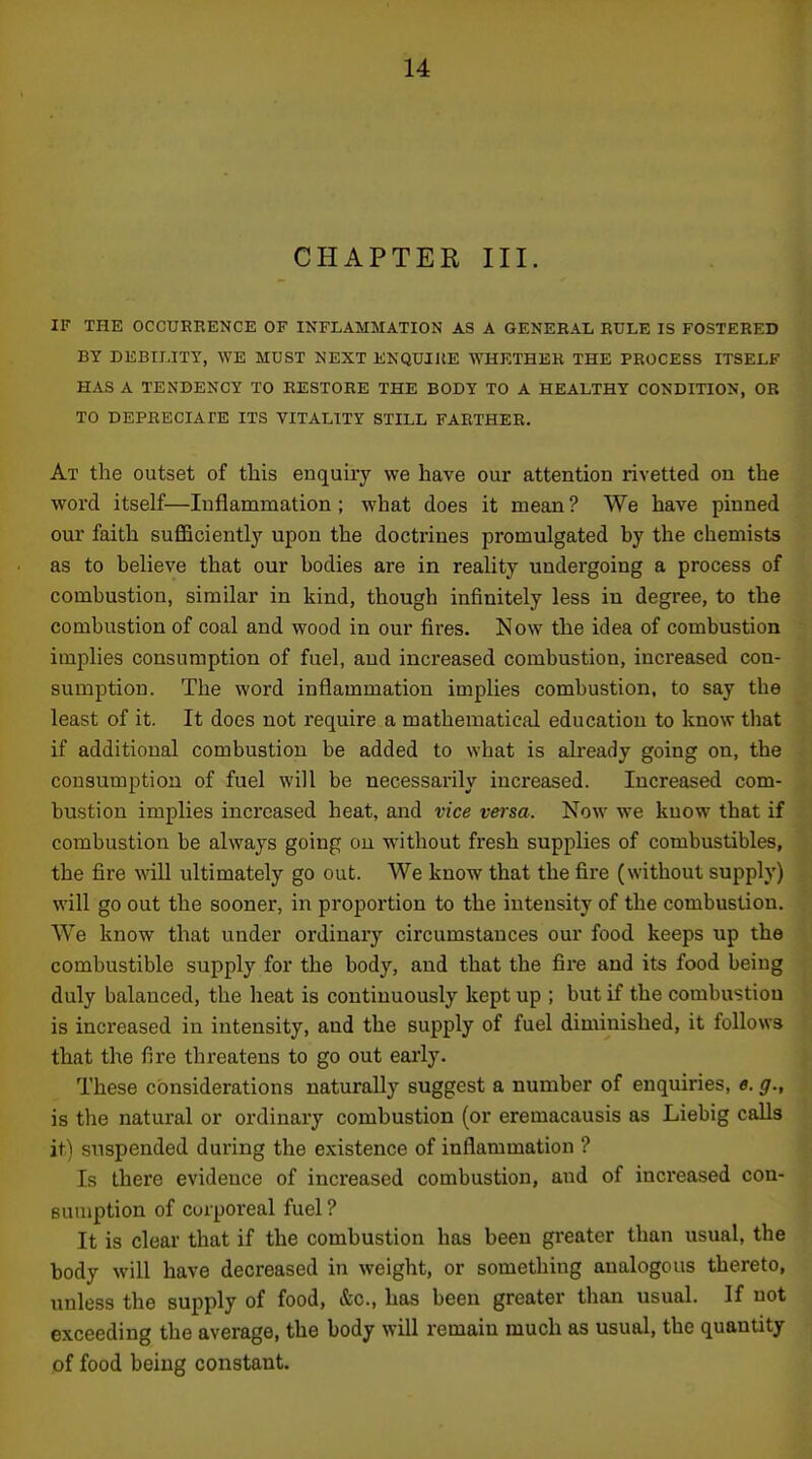 CHAPTER III. IF THE OCCURRENCE OF INFLAMMATION AS A GENERAL RULE IS FOSTERED BY DEBILITY, WE MUST NEXT ENQUIJIE WHETHER THE PROCESS ITSELF HAS A TENDENCY TO RESTORE THE BODY TO A HEALTHY CONDITION, OR TO DEPRECIATE ITS VITALITY STILL FARTHER. At the outset of this enquiry we have our attention rivetted on the word itself—Inflammation ; what does it mean ? We have pinned our faith suflBciently upon the doctrines promulgated by the chemists as to believe that our bodies are in reality undergoing a process of combustion, similar in kind, though infinitely less in degree, to the combustion of coal and wood in our fires. Now the idea of combustion implies consumption of fuel, aud increased combustion, increased con- sumption. The word inflammation implies combustion, to say the least of it. It does not require a mathematical education to know that if additional combustion be added to what is already going on, the consumption of fuel will be necessarily increased. Increased com- bustion implies increased heat, and vice veisa. Now we kuow that if combustion be always going on w'ithout fresh supplies of combustibles, the fire will ultimately go out. We know that the fire (without supply) will go out the sooner, in proportion to the intensity of the combustion. We know that under ordinary circumstances our food keeps up the combustible supply for the body, and that the fire and its food being duly balanced, the heat is continuously kept up ; but if the combustion is increased in intensity, and the supply of fuel diminished, it follows that the fire threatens to go out early. These considerations naturally suggest a number of enquiries, *. g., is the natural or ordinary combustion (or eremacausis as Liebig calls it) suspended during the existence of inflammation ? Is there evidence of increased combustion, and of increased con- Buuiption of corporeal fuel ? It is clear that if the combustion has been greater than usual, the body will have decreased in weight, or something analogous thereto, unless the supply of food, &c., has been greater than usual. If not exceeding the average, the body will remain much as usual, the quantity of food being constant.