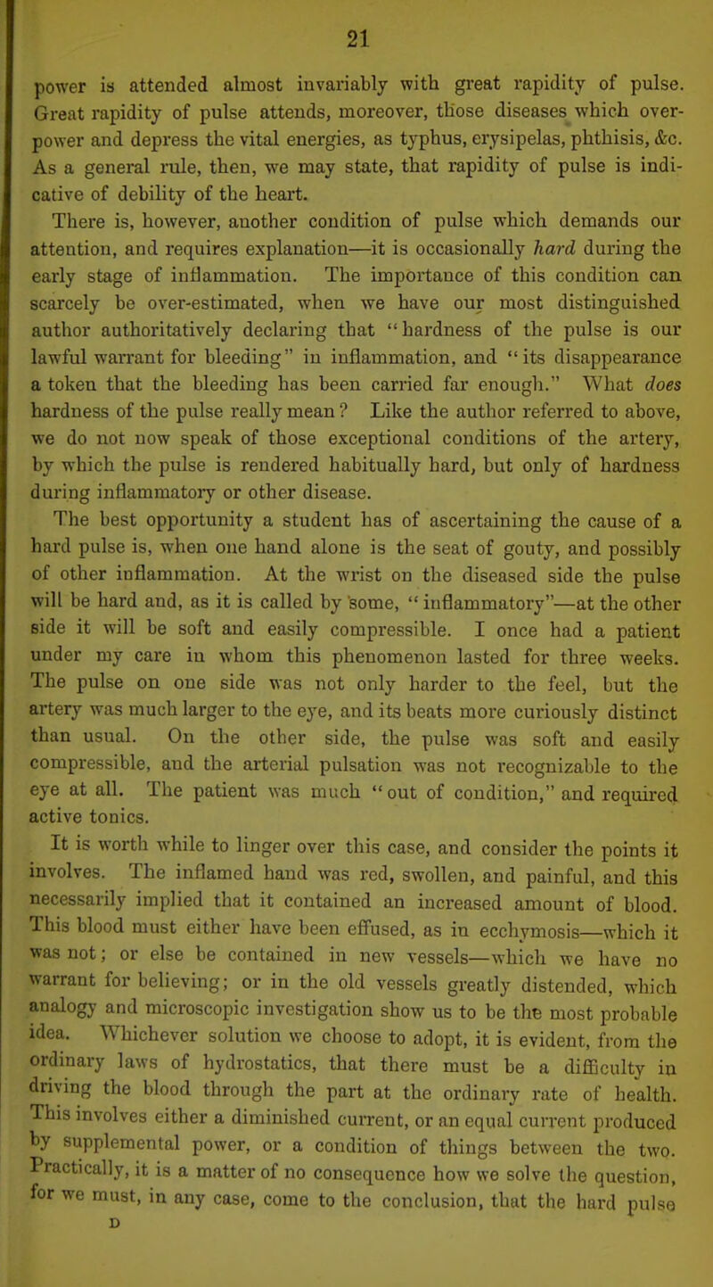 power is attended almost invariably with great rapidity of pulse. Great rapidity of pulse attends, moreover, tliose diseases which over- power and depress the vital energies, as typhus, erysipelas, phthisis, &c. As a general rule, then, we may state, that rapidity of pulse is indi- cative of debility of the heart. There is, however, another condition of pulse which demands our attention, and requires explanation—it is occasionally hard during the early stage of inflammation. The importance of this condition can scarcely be over-estimated, when we have our most distinguished author authoritatively declaring that  hardness of the pulse is our lawful wari'ant for bleeding in inflammation, and its disappearance a token that the bleeding has been carried fai* enough. What does hardness of the pulse really mean ? Like the author referred to above, we do not now speak of those exceptional conditions of the artery, by which the pulse is rendered habitually hard, but only of hardness during inflammatory or other disease. The best opportunity a student has of ascertaining the cause of a hard pulse is, when one hand alone is the seat of gouty, and possibly of other inflammation. At the wrist on the diseased side the pulse will be hard and, as it is called by 'some,  inflammatory—at the other side it will be soft and easily compressible. I once had a patient under my care in whom this phenomenon lasted for three weeks. The pulse on one side was not only harder to the feel, but the artery was much larger to the eye, and its beats more curiously distinct than usual. On the other side, the pulse was soft and easily compressible, and the arterial pulsation was not recognizable to the eye at all. The patient was much  out of condition, and required active tonics. It is worth while to linger over this case, and consider the points it involves. The inflamed hand was red, swollen, and painful, and this necessarily implied that it contained an increased amount of blood. This blood must either have been effused, as in ecchymosis—which it was not; or else be contained in new vessels—which we have no warrant for believing; or in the old vessels greatly distended, which analogy and microscopic investigation show us to be the most probable idea. Whichever solution we choose to adopt, it is evident, from the ordinary laws of hydrostatics, that there must be a difficulty in driving the blood through the part at the ordinary rate of health. This involves either a diminished cui-rent, or an equal current produced by supplemental power, or a condition of things between the two. Practically, it is a matter of no consequence how we solve the question, for we must, in any case, come to the conclusion, that tlie hard pulse