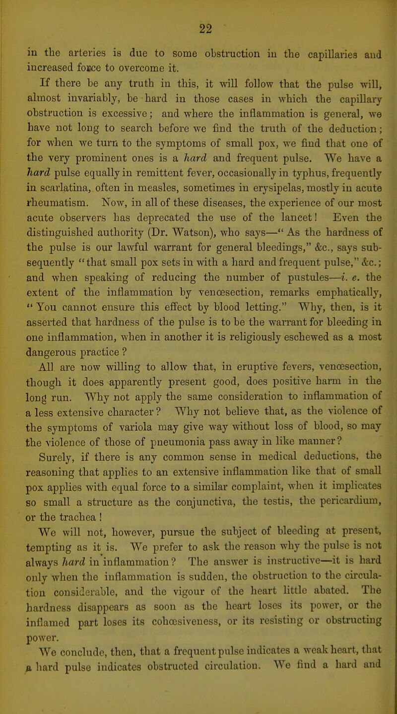 iu the arteries is due to some obstruction in the capillaries and increased foBce to overcome it. If there be any truth in this, it will follow that the pulse will, almost invariably, be hard iu those cases iu which the capillary obstruction is excessive; and where the inflammation is general, we have not long to search before we find the truth of the deduction; for when we turn to the symptoms of small pox, we find that one of the very prominent ones is a hard and frequent pulse. We have a Jiard pulse equally in remittent fever, occasionally in typhus, frequently in scarlatina, often in measles, sometimes in erysipelas, mostly iu acute rheumatism. Now, in all of these diseases, the experience of our most acute observers has deprecated the use of the lancet! Even the distinguished authority (Dr. Watson), who says— As the hardness of the pulse is our lawful warrant for general bleedings, &c., says sub- sequently that small pox sets in with a hard and frequent pulse, &c.; and when speaking of reducing the number of pustules—i. e. the extent of the inflammation by venoesection, remarks emphatically,  You cannot ensure this eff'ect by blood letting. Why, then, is it asserted that hardness of the pulse is to be the wan-ant for bleeding in one inflammation, when in another it is religiously eschewed as a most dangerous practice ? All are now willing to allow that, in eruptive fevers, venoesection, though it does apparently present good, does positive harm in the long run. Why not apply the same consideration to inflammation of a less extensive character ? Why not believe that, as the violence of the symptoms of variola may give way without loss of blood, so may the violence of those of pneumonia pass away in like manner? Surely, if there is any common sense in medical deductions, the reasoning that applies to an extensive inflammation like that of small pox applies with equal force to a similar complaint, when it implicates so small a structui'e as the conjunctiva, the testis, the pericardium, or the trachea! We will not, however, pursue the subject of bleeding at present, tempting as it is. We prefer to ask the reason why the pulse is not always hard in inflammation ? The answer is instructive—it is hard only when the inflammation is sudden, the obstruction to the circula- tion considerable, and the vigour of the heart little abated. The hardness disappears as soon as the heart loses its power, or the inflamed part loses its cohcesiveness, or its resisting or obstructing power. We conclude, then, that a frequent pulse indicates a weak heart, that fl. hard pulse indicates obstructed circulation. We find a hard and