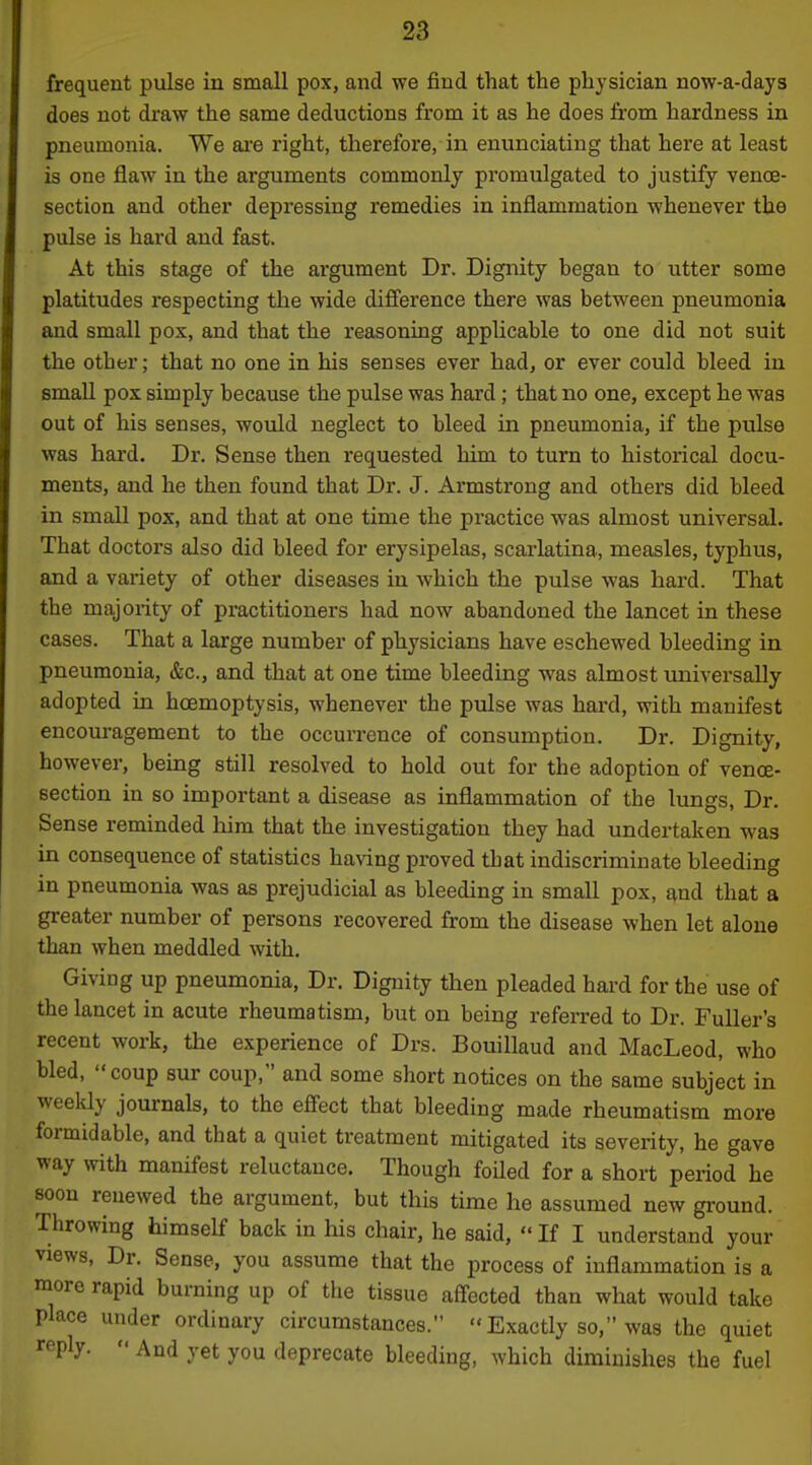 frequent pulse in small pox, and we find that the physician now-a-days does not draw the same deductions from it as he does from hardness in pneumonia. We ai'e right, therefore, in enunciating that here at least is one flaw in the arguments commonly promulgated to justify venoe- section and other depressing remedies in inflammation whenever the pulse is hard and fast. At this stage of the argument Dr. Dignity began to utter some platitudes respecting the wide difference there was between pneumonia and small pox, and that the reasoning applicable to one did not suit the other; that no one in his senses ever had, or ever could bleed in small pox simply because the pulse was hard; that no one, except he was out of his senses, would neglect to bleed in pneumonia, if the pulse was hard. Dr. Sense then requested him to turn to historical docu- ments, and he then found that Dr. J. Armstrong and others did bleed in small pox, and that at one time the practice was almost universal. That doctors also did bleed for erysipelas, scai'latina, measles, typhus, and a variety of other diseases in which the pulse was hard. That the majority of practitioners had now abandoned the lancet in these cases. That a large number of physicians have eschewed bleeding in pneumonia, &c., and that at one time bleeding was almost universally adopted in hoemoptysis, whenever the pulse was hard, with manifest encouragement to the occurrence of consumption. Dr. Dignity, however, being still resolved to hold out for the adoption of venoe- section in so important a disease as inflammation of the lungs. Dr. Sense reminded him that the investigation they had undertaken was in consequence of statistics having proved that indiscriminate bleeding in pneumonia was as prejudicial as bleeding in small pox, and that a greater number of persons recovered from the disease when let alone than when meddled with. Giving up pneumonia, Dr. Dignity then pleaded hard for the use of the lancet in acute rheumatism, but on being referred to Dr. Fuller's recent work, the experience of Drs. Bouillaud and MacLeod, who bled, coup sur coup, and some short notices on the same subject in weeldy journals, to the efi'ect that bleeding made rheumatism more formidable, and that a quiet treatment mitigated its severity, he gave way mth manifest reluctance. Though foiled for a short period he soon renewed the argument, but this time he assumed new gi-ound. Throwing himself back in his chair, he said,  If I understand your views. Dr. Sense, you assume that the process of inflammation is a more rapid burning up of the tissue affected than what would take place under ordinary circumstances.  Exactly so, was the quiet reply. « And yet you deprecate bleeding, which diminishes the fuel