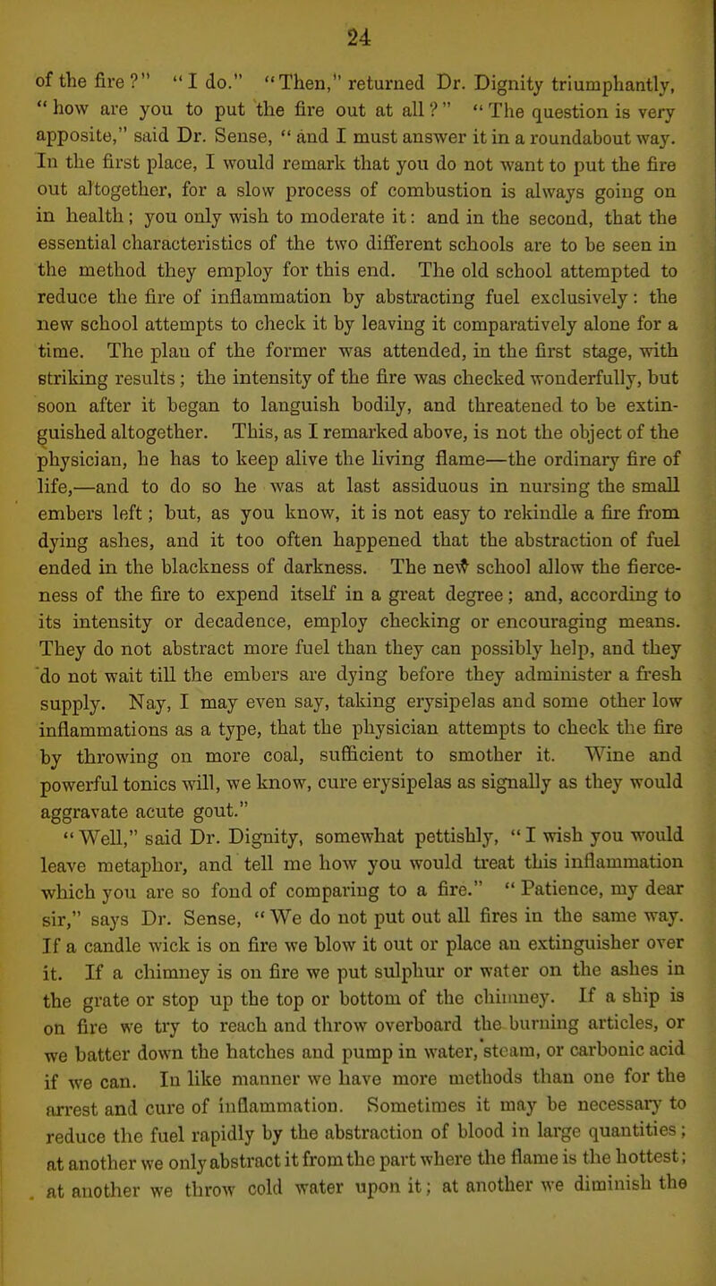 of the fire ?  I do. Then, returned Dr. Dignity triumphantly,  how are you to put the fire out at all ?   The question is very apposite, said Dr. Sense,  and I must answer it in a roundabout way. In the first place, I would remark that you do not want to put the fire out altogether, for a slow process of combustion is always going on in health; you only wish to moderate it: and in the second, that the essential characteristics of the two different schools are to be seen in the method they employ for this end. The old school attempted to reduce the fire of inflammation by abstracting fuel exclusively: the new school attempts to check it by leaving it comparatively alone for a time. The plan of the former was attended, in the first stage, with Btriking results; the intensity of the fire was checked wonderfully, but soon after it began to languish bodily, and threatened to be extin- guished altogether. This, as I remarked above, is not the object of the physician, he has to keep alive the living flame—the ordinary fire of life,—and to do so he was at last assiduous in nursing the small embers left; but, as you know, it is not easy to rekindle a fire from dying ashes, and it too often happened that the abstraction of fuel ended in the blackness of darkness. The ■D.e\^ school allow the fierce- ness of the fire to expend itself in a gi'eat degree; and, according to its intensity or decadence, employ checking or encouraging means. They do not abstract more fuel than they can possibly help, and they do not wait tiU the embers are dying before they administer a fresh supply. Nay, I may even say, taking erysipelas and some other low inflammations as a type, that the physician attempts to check the fire by throwing on more coal, sufficient to smother it. Wine and powerful tonics will, we know, cui-e erysipelas as signally as they would aggravate acute gout.  Well, said Dr. Dignity, somewhat pettishly,  I wish you would leave metaphor, and tell me how you would treat this inflammation which you are so fond of comparing to a fire.  Patience, my dear sir, says Dr. Sense,  We do not put out all fires in the same way. If a candle wick is on fire we blow it out or place an extinguisher over it. If a chinmey is on fire we put sulphur or water on the ashes in the grate or stop up the top or bottom of the chinmey. If a ship is on fire we try to reach and throw overboard the burning articles, or we batter down the hatches and pump in water, steam, or carbonic acid if we can. In like manner we have more methods than one for the arrest and cure of inflammation. Sometimes it may be necessarj' to reduce the fuel rapidly by the abstraction of blood in large quantities; at another we only abstract it from the part where the flame is the hottest; at another we throw cold water upon it; at another we diminish the