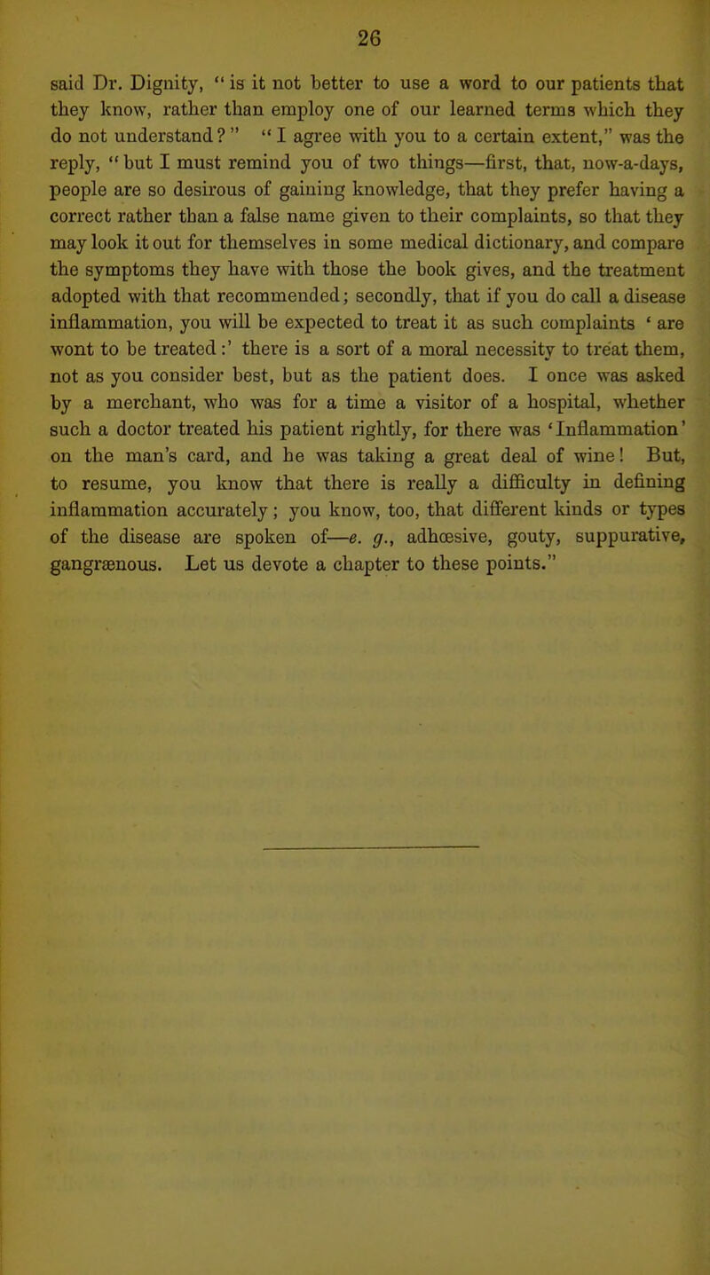 said Dr. Dignity,  is it not better to use a word to our patients that they know, rather than employ one of our learned terms which they do not understand?   I agree with you to a certain extent, was the reply, but I must remind you of two things—first, that, uow-a-days, people are so desirous of gaining knowledge, that they prefer having a correct rather than a false name given to their complaints, so that they may look it out for themselves in some medical dictionary, and compare the symptoms they have with those the book gives, and the treatment adopted with that recommended; secondly, that if you do call a disease inflammation, you will be expected to treat it as such complaints ' are wont to be treated:' there is a sort of a moral necessity to treat them, not as you consider best, but as the patient does. I once was asked by a merchant, who was for a time a visitor of a hospital, whether such a doctor treated his patient rightly, for there was 'Inflammation' on the man's card, and he was taking a great deal of wine! But, to resume, you know that there is really a difficulty in defining inflammation accurately; you know, too, that different kinds or types of the disease are spoken of—e. g., adhoesive, gouty, suppurative, gangrsenous. Let us devote a chapter to these points.