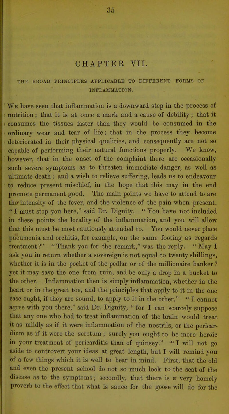 CHAPTER VII. THE BROAD PRINCIPLES APPLICABLE TO DIFFERENT FORMS OF INFLAMMATION. We have seen that inflammation is a downward step in the process of nutrition; that it is at once a mark and a cause of debility; that it consumes the tissues faster than they would be consumed in the ordinai'y wear and tear of life; that in the process they become deteriorated in their physical qualities, and consequently are not so capable of performing their natural functions properly. We know, however, that in the onset of the complaint there are occasionally -uch severe symptoms as to threaten immediate danger, as well as ultimate death; and a wish to relieve suffering, leads us to endeavour to reduce present mischief, in the hope that this may in the end promote permanent good. The main points we have to attend to are ther intensity of the fever, and the violence of the pain when present. I must stop you here, said Dr. Dignity.  You have not included in these points the locality of the inflammation, and you will allow that this must be most cautiously attended to. You would never place pneumonia and orchitis, for example, on the same footing as regards treatment? Thank you for the remark, was the reply.  May I ask you in return whether a sovereign is not equal to twenty shillings, whether it is in the pocket of the pedlar or of the millionaire banker ? yet it may save the one from ruin, and be only a drop in a bucket to the other. Inflammation then is simply inflammation, whether in the heart or in the great toe, and the principles that apply to it in the one case ought, if they are sound, to apply to it in the other.  I cannot agree with you there, said Dr. Dignity,  for I can scarcely suppose that any one who had to treat inflammation of the brain would treat it as mildly as if it were inflammation of the nostrils, or the pericar- dium as if it were the scrotum ; surely you ought to be more heroic in your treatment of pericarditis than of quinsey.  I will not go aside to controvert your ideas at great length, but I will remind you of a few things which it is well to bear in mind. First, that the old and even the present school do not so much look to the seat of the disease as to the symptoms; secondly, that there is a very homely proverb to the effect that what is sauce for the goose will do for the