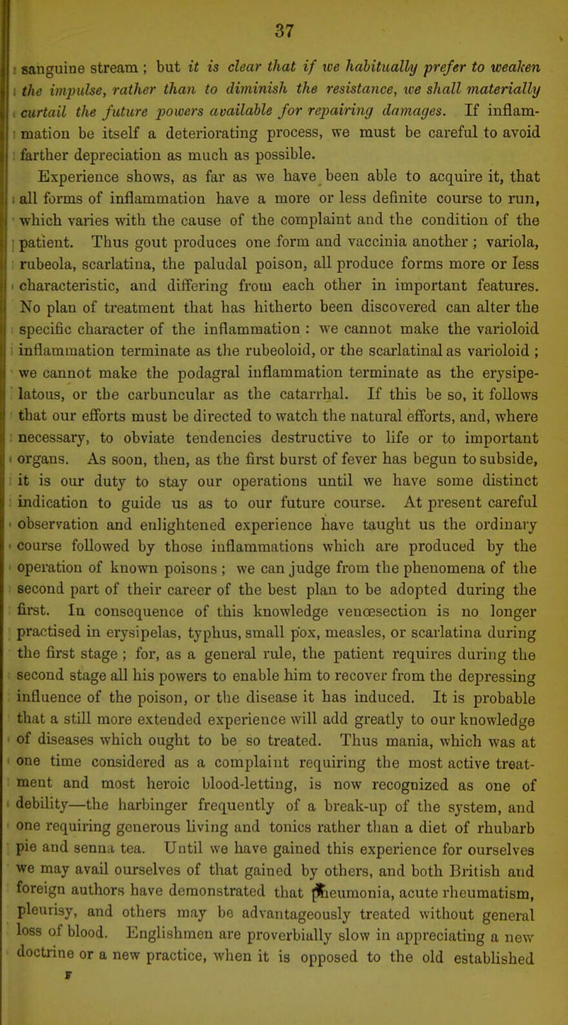 sanguine stream ; but it is clear that if ive habitually prefer to weaken the impulse, rather than to diminish the resistance, tve shall materially curtail the future powers available for repairing damages. If inflam- mation be itself a deteriorating process, we must be careful to avoid farther depreciation as much as possible. Experience shows, as far as we have been able to acquire it, that I all forms of inflammation have a more or less definite course to run, ' which varies with the cause of the complaint and the condition of the ] patient. Thus gout produces one form and vaccinia another ; variola, I rubeola, scarlatina, the paludal poison, all produce forms more or less 1 characteristic, and differing from each other in important features. No plan of treatment that has hitherto been discovered can alter the ! specific character of the inflammation : we cannot make the varioloid i inflammation terminate as tlie rubeoloid, or the scarlatinal as varioloid ; we cannot make the podagral inflammation terminate as the erysipe- latous, or the carbuncular as the catarrhal. If this be so, it follows that our efibrts must be directed to watch the natural efi'orts, and, where necessary, to obviate tendencies destructive to life or to important organs. As soon, then, as the first burst of fever has begun to subside, it is our duty to stay our operations until we have some distinct indication to guide us as to our future course. At present careful observation and enlightened experience have taught us the ordinary course followed by those inflammations which are produced by the operation of known poisons ; we can judge from the phenomena of the second part of their career of the best plan to be adopted during the first. In consequence of this knowledge venoesection is no longer practised in erysipelas, typhus, small pox, measles, or scarlatina during the first stage ; for, as a general rule, the patient requires during the second stage all his powers to enable him to recover from the depressing influence of the poison, or the disease it has induced. It is probable that a still more extended experience will add greatly to our knowledge of diseases which ought to be so treated. Thus mania, which was at one time considered as a complaint requiring the most active treat- ment and most heroic blood-letting, is now recognized as one of debility—the harbinger frequently of a break-up of the system, and one requiring generous living and tonics rather than a diet of rhubarb pie and senna tea. Until we have gained this experience for ourselves we may avail ourselves of that gained by others, and both British and foreign authors have demonstrated that ^eumonia, acute rheumatism, pleurisy, and others may be advantageously treated without general loss of blood. Englishmen are proverbially slow in appreciating a new doctrine or a new practice, when it is opposed to the old established