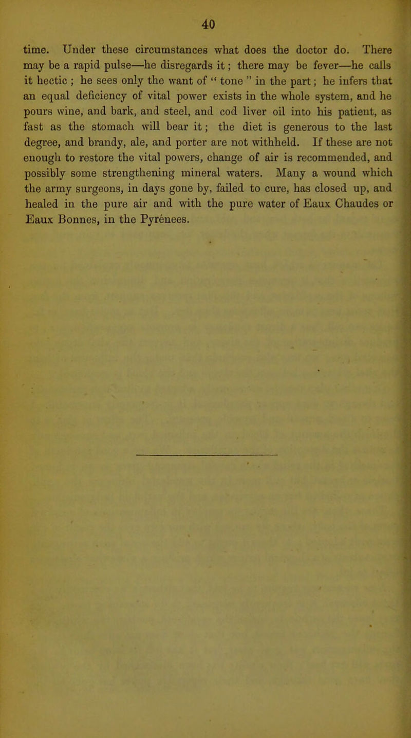 time. Under these circumstances what does the doctor do. There may be a rapid pulse—he disregards it; there may be fever—he calls it hectic ; he sees only the want of  tone  in the part; he infers that an equal deficiency of vital power exists in the whole system, and he pours wine, and bark, and steel, and cod liver oil into his patient, as fast as the stomach will bear it; the diet is generous to the last degree, and brandy, ale, and porter are not withheld. If these are not enough to restore the vital powers, change of air is recommended, and possibly some strengthening mineral waters. Many a wound which the army surgeons, in days gone by, failed to cure, has closed up, and healed in the pure air and with the pure water of Eaux Chaudes or Eaux Bonnes, in the Pyrenees.