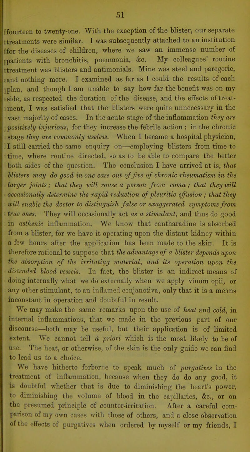fourteen to twenty-one. With the exception of the blister, our separate treatments were similar. I was subsequently attached to an institution >r the diseases of children, where we saw an immense number of patients with bronchitis, pneumonia, &c. My colleagues' routine treatment was blisters and antimonials. Mine was steel and paregoric, and nothing more. I examined as far as I could the results of each plan, and though I am unable to say how far the benefit was on my side, as respected the duration of the disease, and the eflfects of treat- ment, I was satisfied that the blisters were quite unnecessary in the vast majority of cases. In the acute stage of the inflammation therj are jiositivehj wjurious, for they increase the febrile action ; in the chronic stage they are commonly useless. When I became a hospital physician, I still carried the same enquiry on—employing blisters from time to time, where routine directed, so as to be able to compare the better both sides of the question. The conclusion I have arrived at is, that blisters may do good in one case out of Jive of chronic rheumatism in the larger joints; that they will rome a 'person from coma; that they will occasionally determine the rapid reduction of pleuritic effusion ; that they will enable the doctor to distinguish false or exaggerated symptoms from true ones. They will occasionally act as a stimulant, and thus do good in asthenic inflammation. We know that cantharadine is absorbed from a blister, for we have it operating upon the distant kidney within a few hours after the application has been made to the skin. It is therefore rational to suppose that tlie advantage of a. blister depends upon the absorption of the irritating material, and its operation upon the dhtp.nded blood vessels. In fact, the blister is an indirect means of doiug internally what we do e.tternally when we apply vinum opii, or any other stimulant, to an inflamed conjanctiva, only that it is a means inconstant in operation and doubtful in result. We may make the same remarks upon the use of heat and cold, in internal inflammations, that we made in the previous part of our discourse—both may be useful, but their application is of limited extent. We cannot tell a priori which is the most likely to be of use. The heat, or otherwise, of the skin is the only guide we can find to lead us to a choice. We have hitherto forborne to speak much of purgatives in the treatment of inflammation, because when they do do any good, it is doubtful whether that is due to diminishing the heart's power, to diminishing the volume of blood in the capillaries, &c., or on the presumed principle of counter-irritation. A.fter a careful com- parison of my own cases with those of others, and a close observation of the effects of purgatives when ordered by myself or my friends, I