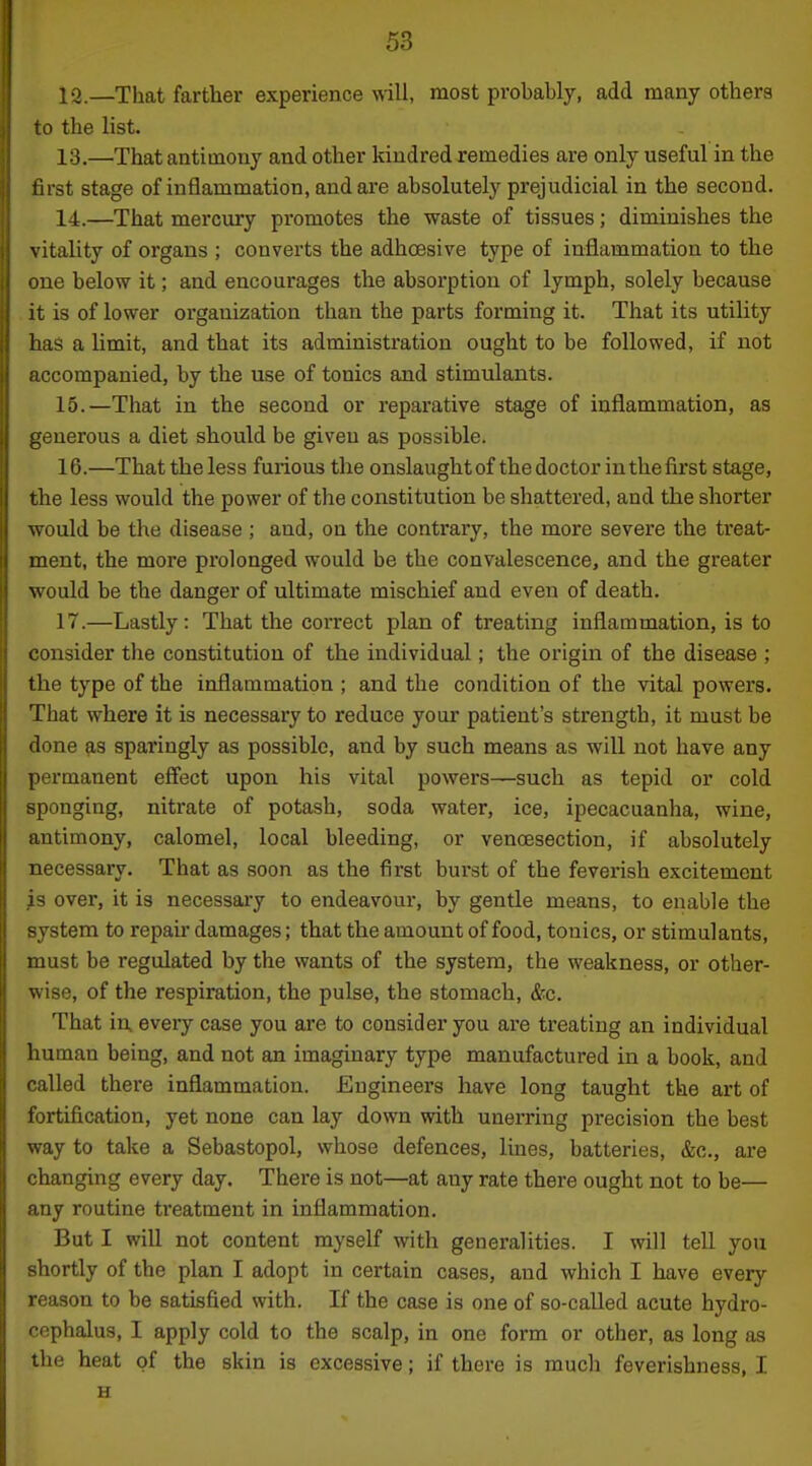 12. —That farther experience will, most probably, add many others to the list. 13. —That antimony and other kindred remedies are only useful in the first stage of inflammation, and are absolutely prejudicial in the second. 14. —That mercury promotes the waste of tissues; diminishes the vitality of organs ; converts the adhoesive type of inflammation to the ue below it; and encourages the absorption of lymph, solely because it is of lower organization than the parts forming it. That its utility has a limit, and that its administration ought to be followed, if not accompanied, by the use of tonics and stimulants. 15. —That in the second or reparative stage of inflammation, as generous a diet should be given as possible. 16. —That the less furious the onslaughtof the doctor in the first stage, the less would the power of the constitution be shattered, and the shorter would be the disease ; and, on the contrary, the more severe the treat- ment, the more prolonged would be the convalescence, and the greater would be the danger of ultimate mischief and even of death. 17. —Lastly: That the correct plan of treating inflammation, is to consider the constitution of the individual; the origin of the disease ; the type of the inflammation ; and the condition of the vital powers. That where it is necessary to reduce your patient's strength, it must be done as sparingly as possible, and by such means as will not have any permanent eff'ect upon his vital powers—such as tepid or cold sponging, nitrate of potash, soda water, ice, ipecacuanha, wine, antimony, calomel, local bleeding, or vencesection, if absolutely necessary. That as soon as the first burst of the feverish excitement s over, it is necessary to endeavour, by gentle means, to enable the vstem to repair damages; that the amount of food, tonics, or stimulants, must be regulated by the wants of the system, the weakness, or other- wise, of the respiration, the pulse, the stomach, &c. That in, every case you are to consider you are treating an individual liuman being, and not an imaginary type manufactured in a book, and iiUed there inflammation. Engineers have long taught the art of lortification, yet none can lay down with unerring precision the best vay to take a Sebastopol, whose defences, lines, batteries, &c., are hanging every day. Thei'e is not—at any rate there ought not to be— riy routine treatment in inflammation. But I will not content myself with generalities. I will teU you hortly of the plan I adopt in certain cases, and which I have every reason to be satisfied with. If the case is one of so-called acute hydro- cephalus, I apply cold to the scalp, in one form or other, as long as the heat of the skin is excessive; if there is much feverishness, I H