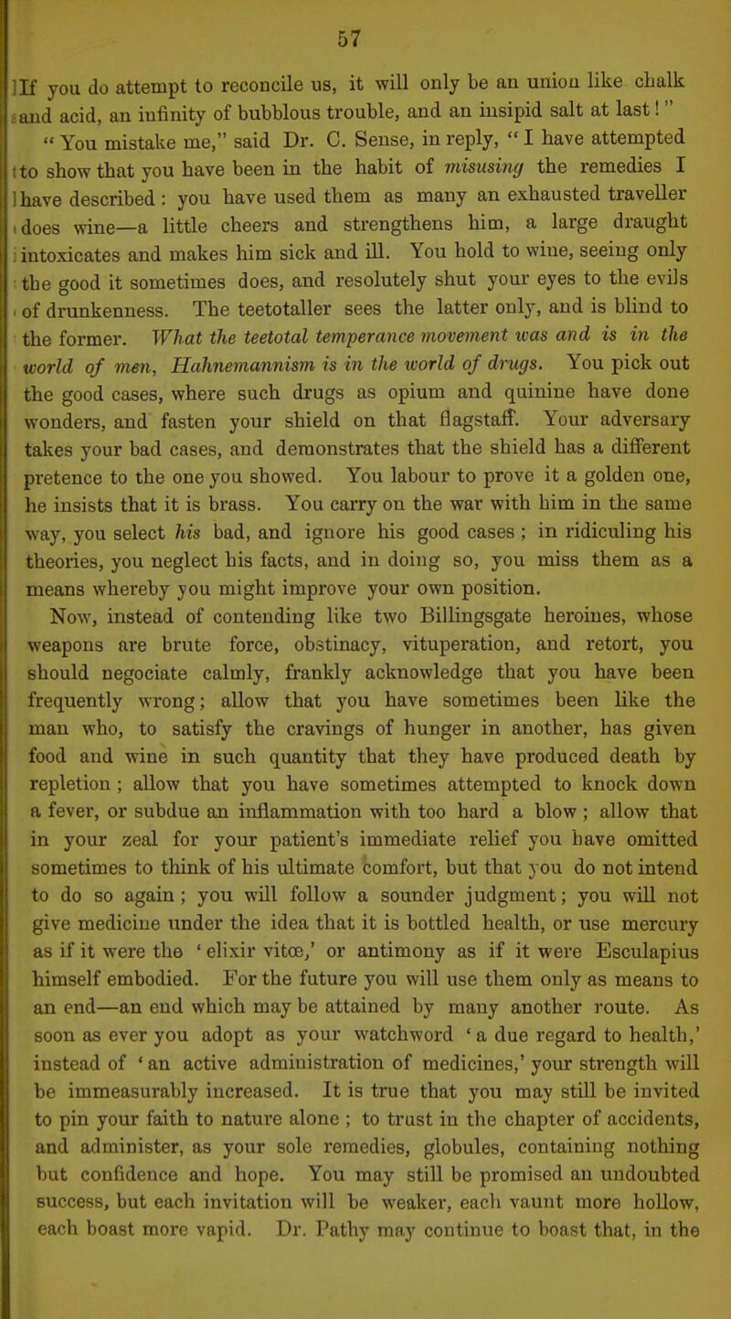 I If you do attempt to reconcile us, it will only be an union like chalk and acid, an infinity of bubblous trouble, and an insipid salt at last!   You mistake me, said Dr. C. Sense, in reply,  I have attempted I to show that you have been in the habit of misusing the remedies I 1 have described : you have used them as many an exhausted traveller (does wine—a little cheers and strengthens him, a large draught : intoxicates and makes him sick and ill. You hold to wine, seeing only the good it sometimes does, and resolutely shut your eyes to the evils . of drunkenness. The teetotaller sees the latter only, and is blind to the former. What the teetotal temperance movement was and is in the world of men, Hahnemannism is in the world of drugs. You pick out the good cases, where such drugs as opium and quinine have done wonders, and fasten your shield on that flagstaff. Your adversary takes your bad cases, and demonstrates that the shield has a diflferent pretence to the one you showed. You labour to prove it a golden one, he insists that it is brass. You carry on the war with him in the same way, you select his bad, and ignore his good cases ; in ridiculing his theories, you neglect his facts, and in doing so, you miss them as a means whereby you might improve your own position. Now, instead of contending like two Billingsgate heroines, whose weapons are brute force, obstinacy, vituperation, and retort, you should negociate calmly, frankly acknowledge that you have been frequently wrong; allow that you have sometimes been like the man who, to satisfy the cravings of hunger in another, has given food and wine in such quantity that they have produced death by repletion ; allow that you have sometimes attempted to knock down a fever, or subdue an inflammation with too hard a blow ; allow that in your zeal for your patient's immediate relief you have omitted sometimes to think of his ultimate comfort, but that you do not intend to do so again; you will follow a sounder judgment; you wiU not give medicine under the idea that it is bottled health, or use mercury as if it were the ' elixir vitce/ or antimony as if it were Esculapius himself embodied. For the future you will use them only as means to an end—an end which may be attained by many another route. As soon as ever you adopt as your watchword ' a due regard to health,' instead of ' an active administration of medicines,' your strength will be immeasurably increased. It is true that you may stiU be invited to pin your faith to nature alone ; to trust in the chapter of accidents, and administer, as your sole remedies, globules, containing nothing but confidence and hope. You may still be promised an undoubted success, but each invitation will be weaker, each vaunt more hoUow, each boast more vapid. Dr. Pathy may continue to boast that, in the