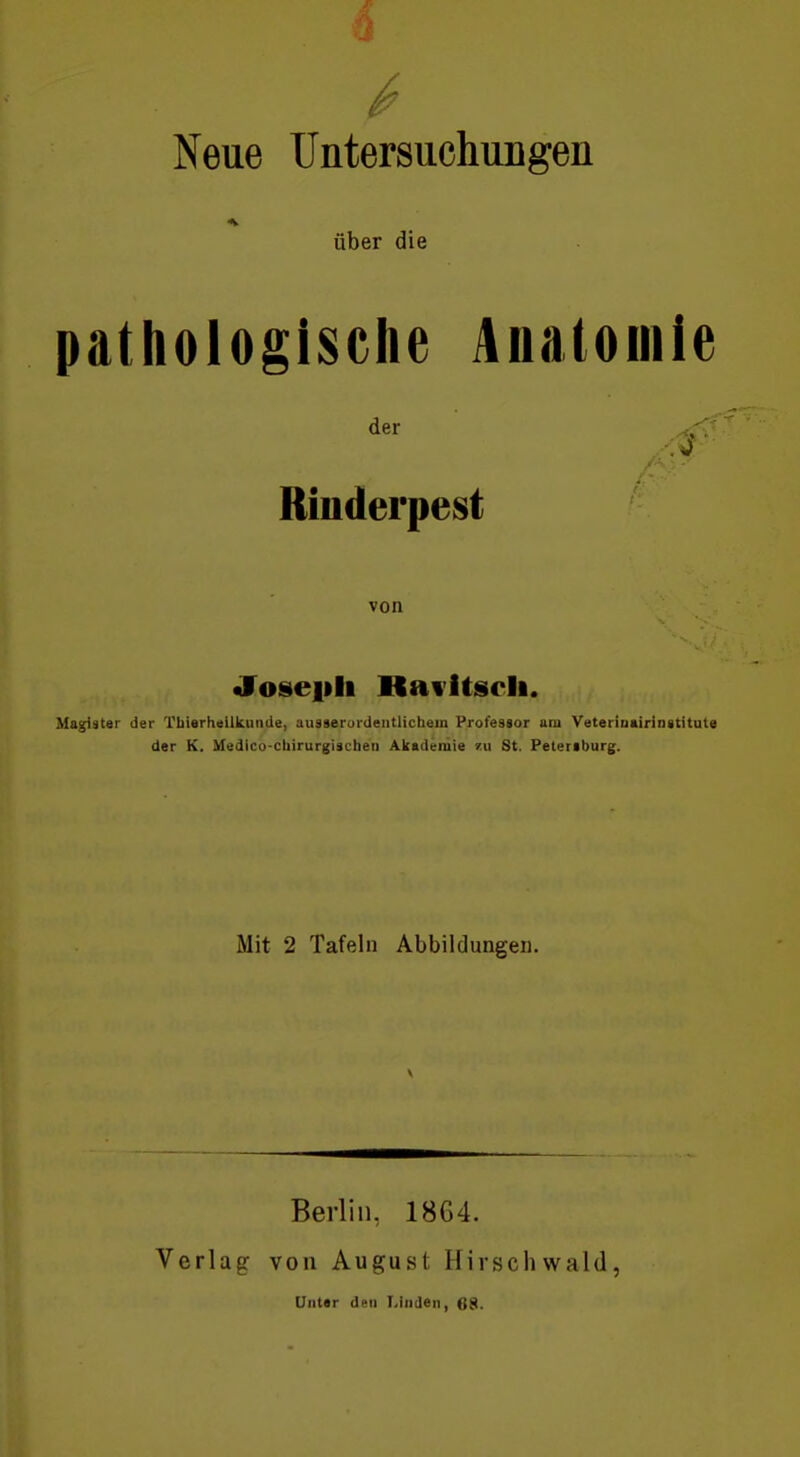 Neue Untersuchungen über die pathologische Anatomie Rinderpest von «JToseiili Kavitscli. Magister der Tliierheilkunde, ausserurdentlichein Professor am Veteriuairinatitute der K. Medico-cliirurgischen Akademie zu St. Petertburg. Mit 2 Tafeln Abbildungen. Verlag Berlin, 18G4. von August Hirschwald, UnUr den Linden, 68.