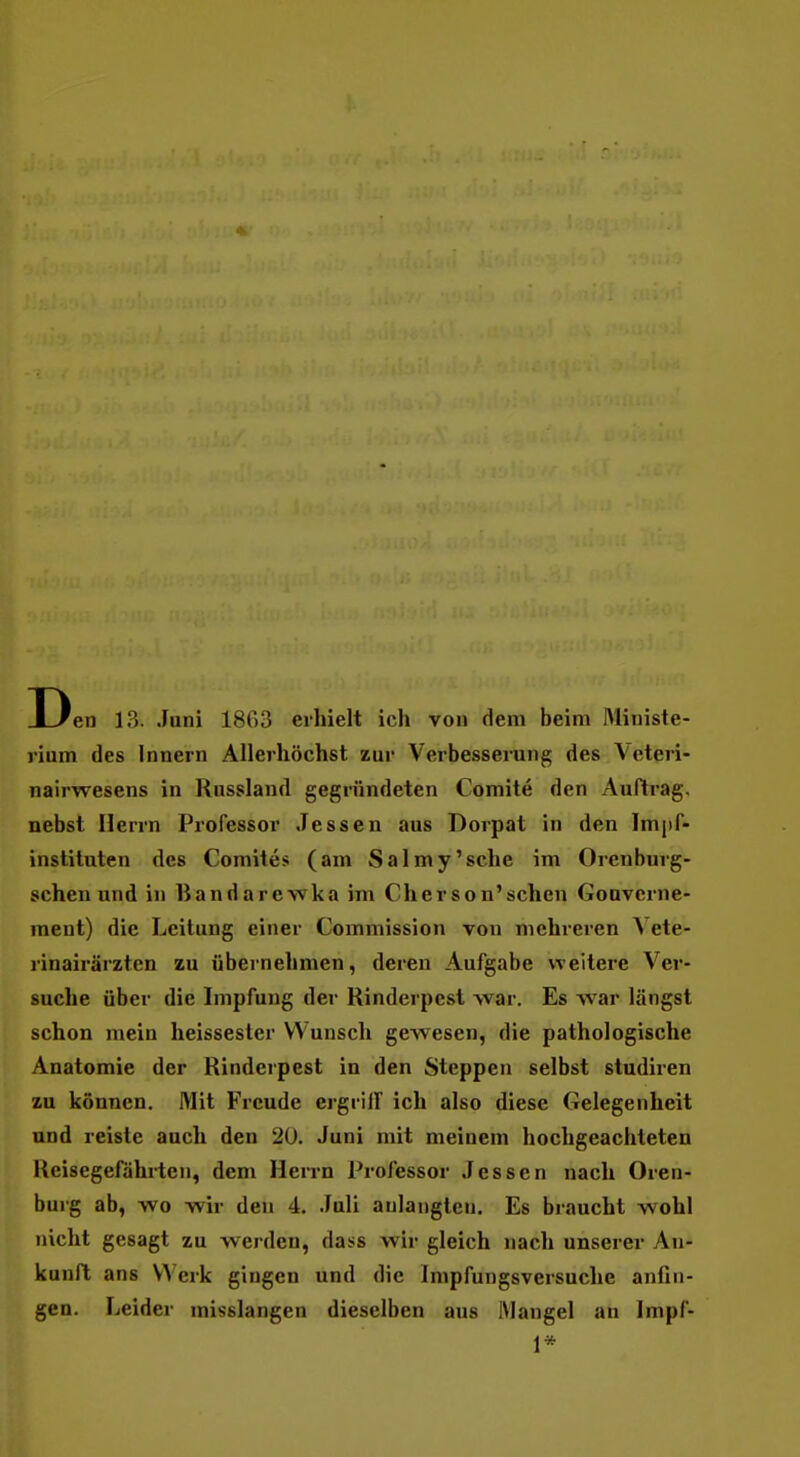 1 en 13. Juni 1863 erhielt ich von dem beim Ministe- rium des Innern Allerhöchst zur Verbesserung des Veteri- nairwesens in Russland gegründeten Comite den Auftrag, nebst Herrn Professor Jessen aus Dorpat in den Impf- instiluten des Comites (am Salmy'sche im Orenburg- schen und in liandarewka im Ch er so n'sehen Gouverne- ment) die Leitung einer Commission von mehreren Vete- rinairärztcn zu übernehmen, deren Aufgabe weitere Ver- suche über die Impfung der Rinderpest war. Es war längst schon mein heissesler Wunsch gewesen, die pathologische Anatomie der Rinderpest in den Steppen selbst studiren zu können. Mit Freude ergrilF ich also diese Gelegenheit und reiste auch den 20. Juni mit meinem hochgeachteten Iteisegefährten, dem HeiTU Professor Jessen nach Oren- burg ab, wo wir den 4. Juli anlangten. Es braucht wohl nicht gesagt zu werden, dass wir gleich nach unserer An- kunft ans Werk gingen und die Impfungsversuche anfin- gen. Leider misslangen dieselben aus IMangel an Impf- 1*