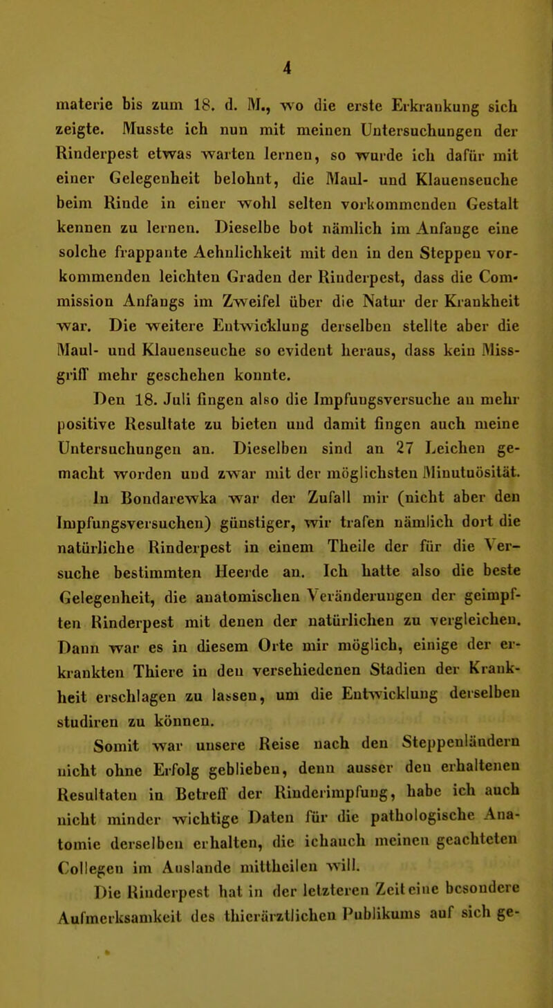 I materie bis zum 18. d. M., wo die erste Erkrankung sich zeigte. Musste ich nun mit meinen Untersuchungen der Rinderpest etwas warten lernen, so wurde ich dafür mit einer Gelegenheit belohnt, die Maul- und Klauenseuche beim Rinde in einer wohl selten vorkommenden Gestalt kennen zu lernen. Dieselbe bot nämlich im Anfange eine solche frappante Aehnlichkeit mit den in den Steppen vor- kommenden leichten Graden der Rinderpest, dass die Com- mission Anfangs im Zweifel über die Natur der Krankheit war. Die weitere Entwicklung derselben stellte aber die Maul- und Klauenseuche so evident heraus, dass kein Miss- griff mehr geschehen konnte. Den 18. Juli fingen also die Impfungsversuche an mehr positive Resultate zu bieten und damit fingen auch meine Untersuchungen an. Dieselben sind an 27 Leichen ge- macht worden und zwar mit der möglichsten ftlinutuösität. In Bondarewka war der Zufall mir (nicht aber den Impfungsversuchen) günstiger, wir trafen nämlich dort die natürliche Rinderpest in einem Theile der für die Ver- suche bestimmten Heerde an. Ich hatte also die beste Gelegenheit, die anatomischen Veränderungen der geimpf- ten Rinderpest mit denen der natürlichen zu vergleichen. Dann war es in diesem Orte mir möglich, einige der er- krankten Thiere in den verschiedenen Stadien der Krank- heit erschlagen zu lassen, um die Entwicklung derselben studiren zu können. Somit war unsere Reise nach den Steppenländern nicht ohne Erfolg geblieben, denn ausser den erhaltenen Resultaten in Betreff der Rinderimpfung, habe ich auch nicht minder wichtige Daten für die pathologische Ana- tomie derselben erhalten, die ichauch meinen geachteten Collegen im Auslande mitthcilcn will. Die Rinderpest hat in der letzteren Zeit eine besondere Aufmerksamkeit des thierärztlichen Publikums auf sich ge-