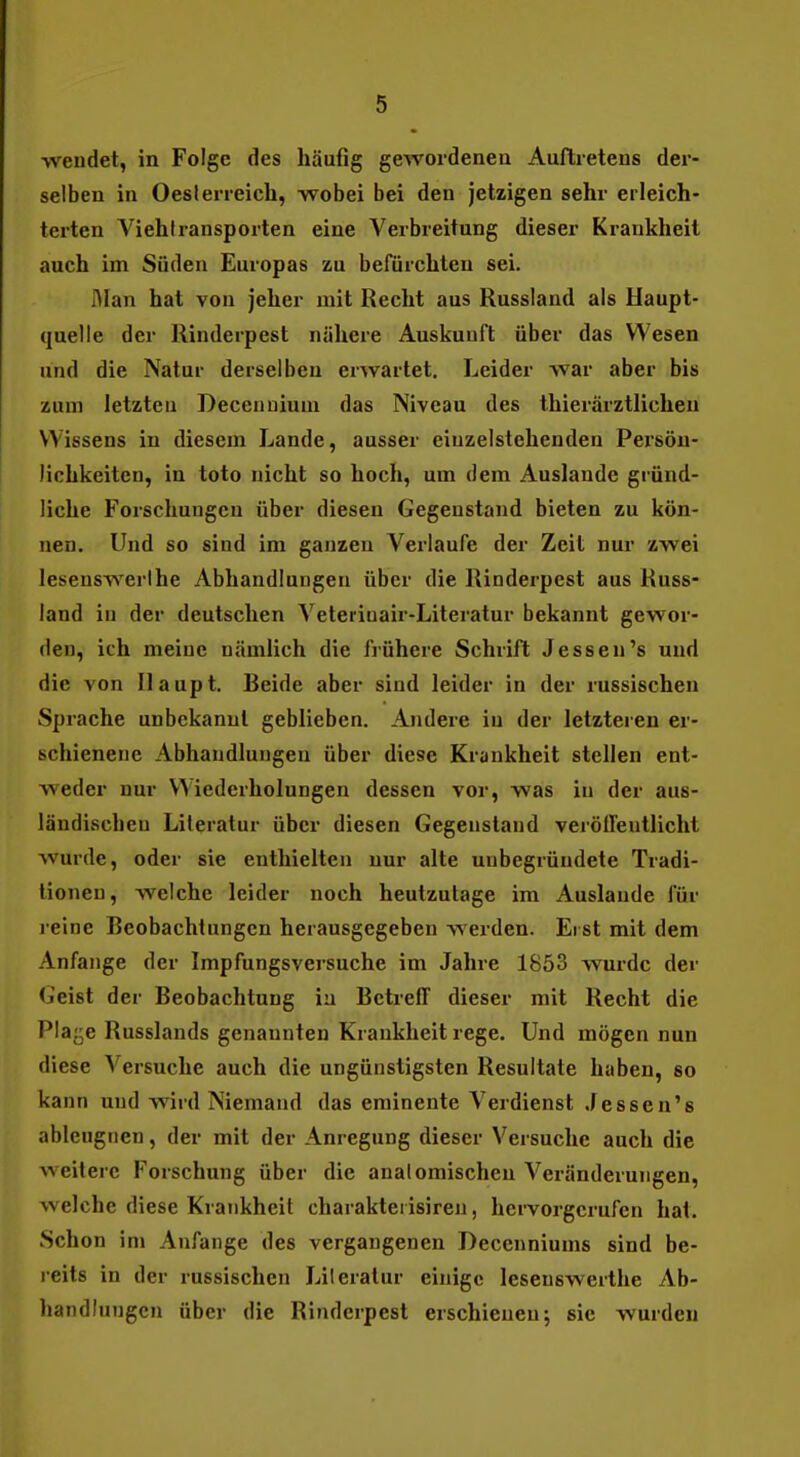 wendet, in Folge des häufig gewordenen Auftretens der- selben in Oesterreich, wobei bei den jetzigen sehr erleich- terten Viehiransporten eine Verbreitung dieser Krankheit auch im Süden Europas zu befürchten sei. ölan hat von jeher mit Recht aus Russland als Haupt- quelle der Rinderpest nähere Auskunft über das Wesen und die Natur derselben erwartet. Leider war aber bis zum letzten Decenuium das Niveau des thierärztlicheu Wissens in diesem Lande, ausser eiuzelstehenden Persön- lichkeiten, in toto nicht so hoch, um dem Auslande gründ- liche Forschungen über diesen Gegenstand bieten zu kön- nen. Und so sind im ganzen Verlaufe der Zeit nur zwei lesenswerlhe Abhandlungen über die Rinderpest aus Russ- land in der deutschen Veteriuair-Literatur bekannt gewor- den, ich meine nämlich die frühere Schrift Jessen's und die von Haupt. Beide aber sind leider in der russischen Sprache unbekannt geblieben. Andere in der letzteren er- schienene Abhandlungen über diese Krankheit stellen ent- weder nur Wiederholungen dessen vor, was in der aus- ländischen Literatur über diesen Gegenstand veröffentlicht wurde, oder sie enthielten nur alte unbegründete Tradi- tionen, Avelche leider noch heutzutage im Auslande für reine Rcobachtungcn herausgegeben werden. Erst mit dem Anfange der Impfungsversuche im Jahre 1853 wurde der Geist der Beobachtung in Betreff dieser mit Recht die Plaj^e Russlands genannten Krankheit rege. Und mögen nun diese Versuche auch die ungünstigsten Resultate haben, so kann und wird Niemand das eminente Verdienst Jessen'e ableugnen, der mit der Anregung dieser Versuche auch die weitere Forschung über die anatomischen Veränderungen, welche diese Krankheit charakterisiren, hervorgerufen hat. Schon im Anfange des vergangenen Decenniums sind be- reits in der russischen Literatur einige lesenswerthe Ab- handlungen über die Rinderpest erschienen; sie wurden