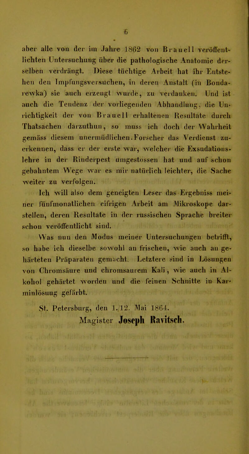 aber alle von der im Jahre 1862 von Brauell veröffent- lichten Untersuchung über die pathologische Anatomie der- selben verdrängt. Diese tüchtige Arbeit hat ihr Entste- hen den Impfungsversuchen, in deren Anstalt (in Bouda- leAvka) sie aucl» erzeugt wurde, zu verdanken. Und ist auch die Tendenz der vorliegenden Abhandlung, die Un- richtigkeit der von Brauell erhaltenen Resultate durch Thatsachen darzuthun, so muss ich doch der Wahrheit gemäss diesem unermüdlichen.Forscher das Verdienst zu- erkennen, dass er der erste war, welcher die Exsudations- lehre in der Rinderpest umgestossen hat und auf schon gebahntem Wege war es mir natürlich leichter, die Sache weiter zu verfolgen. Ich will also dem geneigten Leser das Ergebniss mei- ner fünfmonatlichen eifrigen Arbeit am Mikroskope dar- stellen, deren Resultate in der russischen Sprache breiter schon verölfenUicht sind. Was nun den Modus meiner Untersuchungen betrifft, so habe ich dieselbe sowohl an frischen, wie auch au ge- härteten Präparaten gemacht. Letztere sind in Lösungen von Chromsäure und chromsaui em Kali, wie auch in Al- kohol gehärtet w^orden und die feinen Schnitte in Kar- minlösuug gefärbt. St. Petersburg, den 1./12. IMai 1864. Magister Joseph Ravitsch.
