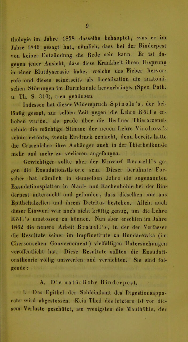 thologie im Jahre 1858 dasselbe behauptet, was er im Jahre 1846 gesagt hat, nämlich, dass bei der Rinderpest von keiner Entzündung die Rede sein kann. Er ist da- gegen jener Ansicht, dass diese Krankheit ihren Ursprung in einer Blutdyscrasie habe, welche das Fieber hervor- rufe und dieses selneiseits als Loealisation die anatomi- schen Störungen im Darmkanale hervorbringe, (Spec. Path. u. Th. S. 310), treu geblieben. Indessen hat dieser Widerspruch Spinola's, der bei- läufig gesagt, zur selben Zeit gegen die Lehre Röll's er- hoben wurde, als grade über die Berliner Thierarzenei- schulc die mächtige Stimme der neuen Lehre Virchow's schon ertönte, wenig Eindrmk gemacht, denn bereits hatte die Craseulehre ihre Anhänger auch in der Thierheilkunde mehr und mehr zu verlieren angefangen. Gewichtiger sollte aber der Einwurf Braueil's ge- gen die Exsudalionsthrorie sein. Dieser berühmle For- scher hat nämlich in demselben Jahre die sogenannten Exsudalionsplatten in Maul- und Racheuhöhle bei der Rin- derpest untersucht und gefunden, dass dieselben nur aus Epithelialzellen und ihrem Detritus bestehen. Allein auch dieser Einwurf -war noch nichl kräftig genug, um die Lehre Röll's umstosscn zu können. Nun aber erschien im Jahre 1862 die neuere Arbeit Brauell's, in der der Verfasser die Resultate seiner im Impfiustitute zu Bondarewka (im Chersonschen Gouvernement) vielfältigen Untersuchungen veröffentlicht hat. Diese Resultate sollten die Exsudali- onslheorie völlig umwerfen und vernichten. Sie sind fol- gende : A. Die natürliche Rinderpest. 1. Das Epithel der Schleimhaut des Digestionsappa- rats wird abgcstosscn. Kein Theil des letztern ist vor die- sem Verluste geschützt, am wenigsten die Manlhöhle, der