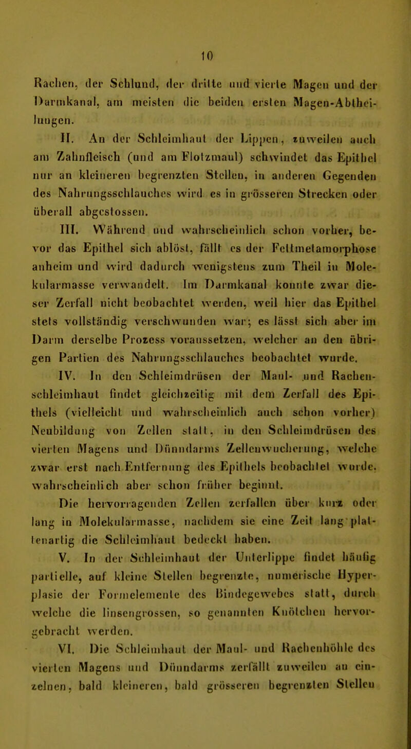 Radien, der Schlund, der drilte und vierte Mageu und der Darnikanal, am meisten die beiden ersten Magen-Ablhci- iungcn. II. An der Schleinihaul der l^ipjjcn, tuwcilen auch am Zahnfleisch (und am Flolzmaul) schwindet das Epithel nur an kleineren begrenzten Stelleu, in anderen Gegenden des Nahrungsschlauches wird es in grösseren Strecken oder überall abgcstossen. III. Während und wahrscheinlich schon vorher, be- vor das Epithel sich ablöst, fällt es der Fettmetamorphose aiiheim und wird dadurch wenigstens zum Theil in Mole- kularmasse verwandelt. Im Darmkanal konnte zwar die- ser Zerfall nicht beobachtet werden, weil hier das Epithel stets vollständig verschwunden war; es lässt sich aber ini Darm derselbe Prozess voraussetzen, welcher an den übri- gen Partien des Nahrungsschlauches beobachtet wurde, IV. In den Schleimdrüsen der Maul- und Rachen- schleimhaut findet gleichzeitig mit dem Zerfall des Epi- thels (vielleicht und wahrscheinlich auch schon vorher) Neubildung von Zellen statt, in den Schleimdrüsen des vierten Magens und Dünndarms Zelleuwucherung, welche zwar erst nach Entfernung des Epithels beobachlel wurde, wahrscheinlich aber schon früher beginnt. Die hervorragenden Zellen zerfallen über kni^z oder lang in Molekulaimasse, nachdem sie eine Zeit lang plat- ienartig die Schleimhaut bedeckt haben. V. In der Schleimhaut der Unterlippe findet hantig partielle, auf kleine Stellen begrenzte, numerische Hyper- plasie der Fornieleinente des Bindegewebes statt, durch welche die linsengrossen, so genannten Knötchen hervor- gebracht werden. VI. Die Schleimhaut der Maul- und Rachenhöhlc des vierten Magens und Dünndarms zerfällt zuweilen au ein- zelnen, bald kleineren, bald grösseren begrenzten Stellen