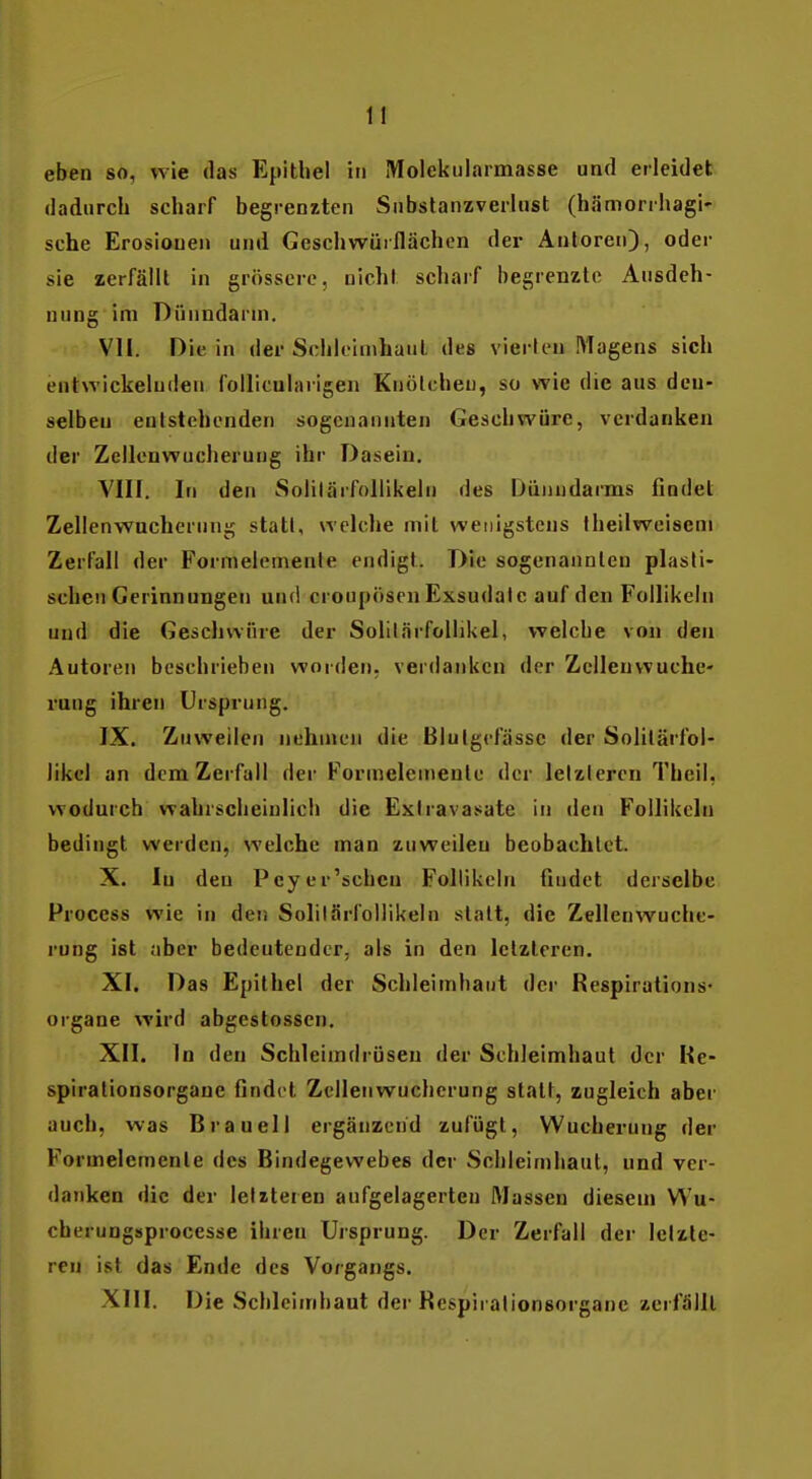 eben so, wie das Epithel in Molekularmasse und erleidet dadurch scharf begrenzten Snbslanzverlust (hämorrhagi' sehe Erosionen und Geschwüiflächen der Autoren), oder sie zerfällt in grössere, nicht scharf begrenzte Ausdeh- nung im Dünndarm. VII. Die in der Schleimhaut des vierten Magens sich entwickelnden foUiculavigen Knötcheu, so wie die aus den- selben entstehenden sogenannten Geschwüre, verdanken der Zellenwucherung ihr Dasein. VIII. In den Solilärfollikeln des Dünndarms findet Zellenwacherung stall, welche mit wenigstens Iheilwciseni Zerfall der Formelemente endigt. Die sogenannten plasti- schen Gerinnungen und croupösen Exsudate auf den Follikeln und die Geschwüre der Solitärfollikel, welche von den Autoren beschrieben worden, verdanken der Zclleuwuche- rung ihren Ursprung. IX. Zuweilen nehmen die Blutgefässe der Solitärfol- likel an dem Zerfall der Formelemente der letzleren Theil, wodurch wahrscheinlich die Extravasate in den Follikeln bedingt werden, welche man zuweilen beobachtet. X. In den Pcy er'sehen Follikeln findet derselbe Process wie in den Solilärfollikeln statt, die Zellenwuche- rung ist aber bedeutender, als in den letzteren. XI. Das Epithel der Schleimhaut der Respirations- organe wird abgestossen. XII. In den Schleimdrüsen der Schleimhaut der Ke- spirationsorgane findet Zellenwuchcrung statt, zugleich aber auch, was Brauell ergänzend zufügt, Wucherung der Formelemente des Bindegewebes der Schleimhaut, und ver- danken die der letzteren aufgelagerten Massen diesem Wu- cherungsprocesse ihren Ursprung. Der Zerfall der letzte- ren ist das Ende des Vorgangs. XIII. Die Schleimhaut der Respirationsorgane zerfällt