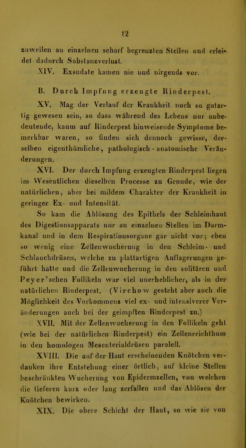 !2 zuweilen an einzelnen scharf begreuzlcn Stellen und criei« del dadurch Subslanzverlust. XIV. Exsudate kamen nie und nirgends vor. B. Durch Impfung erzeugte Rinderpest. XV. Mag der Verlauf der Krankheil noch so gutar- tig gewesen sein, so dass während des Lebens nur unbe- deutende, kaum auf Rinderpest hinweisende Symptome be- merkbar waren, so finden sich dennoch gewisse, der- selben eigenthiiniliche, pathologisch - anatomische Verän- derungen. XVI. Der durch Impfung erzeugten Rinderpest liegen im Wesentlichen dieselben Processe zu Grunde, wie der natürlichen, aber bei mildem Charakter der Krankheit in geringer Ex- und Intensität. So kam die Ablösung des Epithels der Schleimhaut des Digestionsapparals nur an einzelnen Stellen im Darm- kanal und in dem Respirationsorgane gar nicht vor; eben so wenig eine Zellenwucherung in den Schleim- und Schlauchdrüscn, welche zu plattartigen Auflagerungen ge- führt hatte und die Zellenwucherung in den solitärcn und Peyer'sehen Follikeln war viel unerheblicher, als in der natürlichen Rinderpest. (Virchow gesteht aber auch die Möglichkeit des Vorkommens viel ex- und intensiverer Ver- änderungen auch bei der geimpften Rinderpest zu.) XVII. Mit der Zellenwucherung in den Follikeln geht (wie bei der natürlichen Rinderpest) ein Zellenreichllium in den homologen Mescnterialdrüsen paralell. XVIII. Die auf der Haut erscheinenden Knötchen ver- danken ihre Entstehung einer örtlich, auf kleine Stellen beschränkten Wucherung von Epidermzellen, von welchen die tieferen kurz oder lang zerfallen und das Ablösen der Knötchen bewirken. XIX. Die obere Schicht der Haut, so wie sie von