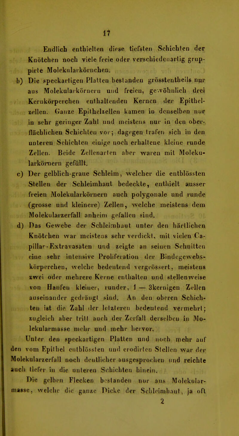 i1 Endlich enthielten diese tiefsten Schichten der Knötchen noch viele freie oder verschiedciiarlig grup- pirte Molekiilaiköi'nchen. b) Die speckartigen Platten bestanden grösstentheils nur aus Molekuiarkörneru und freien, ge.vöhnlich drei Kerukörperchen enthaltenden Kernen der Epithel- zellcn. Ganze Epithelzellen kamen in denselben nur in sehr geringer Zahl und meistens nur in den ober- flächlichen Schichten vor; dagegen trafen sich in den unteren Schichten einige noch erhaltene kleine runde Zellen. Beide Zcilenarlcn aber waren mit Moleku- larköi-nern gefüllt. c) Der gelblich-graue Schleim, welcher die entblössten Stellen der Schleimhaut bedeckte, entliielt ausser freien Molekularkörnern auch polygonale und runde (grosse und kleinere) Zellen, welche meistens dem IVlolekularzerfall anhcini gefallen sind. d) Das Gewebe der Schleimhaut unter den härtlichen Knötchen war meistens sehr verdickt, mit vielen Ca- pillar-Extravasaten und zeigte an seinen Schnitten eine sehr intensive Prolifcration der Bindcgcwebs- körpercheu, welche bedeutend vergrössert, meistens zwei oder mehrere Kerne enthalten und stellenweise von Haufen kleiner, runder, 1 — Skernigen Zellen auseinander gedrangt .sind. Au den oberen Schich- ten ist die Zahl ilcr lelzleren bedeutend vermehrt; zugicicb aber trill auch der Zerfall derselbcu in Mo- lekularniasse n)chr und mehr hervor. Unter den speckartigen Platten und noch mehr auf den vom Epithel ciitblössien und erodiricn Siellcn war der IVlolekularzerfall noch deutlicher ansgesproclien und reichte auch tiefer in die unteren Schichten hinein. Die gelben Flecken bestanden nur ans IWolekular- masse, welche die ganze Dicke der Sclileimhant, ja oft 2