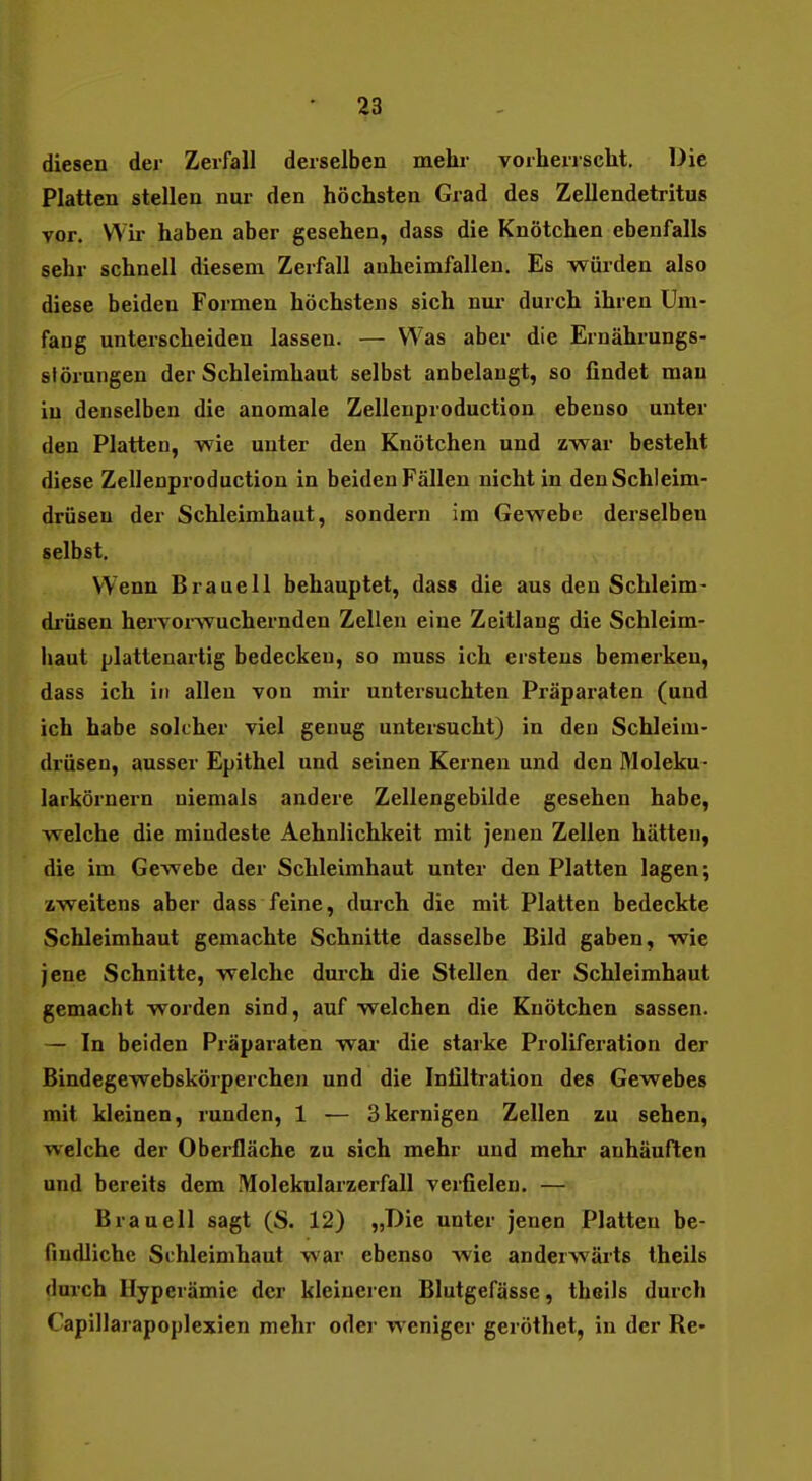 diesen der Zerfall derselben mehr vorherrscht. Die Platten stellen nur den höchsten Grad des Zellendetritus vor. Wir haben aber gesehen, dass die Knötchen ebenfalls sehr schnell diesem Zerfall anheimfallen. Es würden also diese beiden Formen höchstens sich nur durch ihren Um- fang unterscheiden lassen. — Was aber die Ernährungs- störungen der Schleimhaut selbst anbelangt, so findet man in denselben die anomale Zellenproduction ebenso unter den Platten, wie unter den Knötchen und zwar besteht diese Zellenproduction in beiden Fällen nicht in den Schleim- drüsen der Schleimhaut, sondern im Gewebe derselben selbst. Wenn Braueil behauptet, dass die aus den Schleim- drüsen hervorwuchernden Zellen eine Zeitlaug die Schleim- haut plattenartig bedecken, so muss ich erstens bemerken, dass ich in allen von mir untersuchten Präparaten (und ich habe solcher viel genug untersucht) in den Schleim- drüsen, ausser Epithel und seinen Kernen und den Moleku- larkörnern niemals andere Zellengebilde gesehen habe, welche die mindeste Aehnlichkeit mit jenen Zellen hätten, die im Gewebe der Schleimhaut unter den Platten lagen; zweitens aber dass feine, durch die mit Platten bedeckte Schleimhaut gemachte Schnitte dasselbe Bild gaben, wie jene Schnitte, welche durch die Stellen der Schleimhaut gemacht worden sind, auf welchen die Knötchen sassen. — In beiden Präparaten war die starke Proliferation der Bindegewebskörperchen und die Infiltration des Gewebes mit kleinen, runden, 1 — 3kernigen Zellen zu sehen, welche der Oberfläche zu sich mehr und mehr anhäuften und bereits dem Molekularzerfall verfielen. — Brauell sagt (S. 12) „Die unter jenen Platten be- findliche Schleimhaut war ebenso wie anderwärts theils durch Hyperämie der kleineren Blutgefässe, theils durch Capillarapoplexien mehr oder weniger geröthet, in der Re-