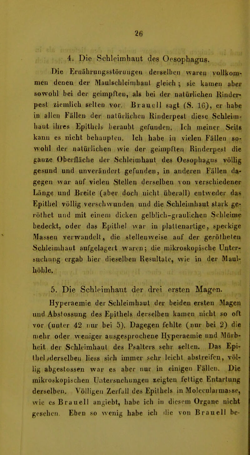 4. Die Schleimhaut des Oesophagus. Die Ernährungsstöruiigeri derselben wareu vollkom- men denen der Maulschleinihaul gleich ; sie kamen aber sowohl bei der geimpften, als bei der natürlichen Rinder- pest ziemlich selten vor. Braucll sagt (S. 16), er habe in allen Fällen der natürlichen Rinderpest diese Schleim- haut ihres Epithels; beraubt gelunden. Ich meiner Seils kann es nicht behaupten. Ich habe in vielen Fällen so- wohl der natürlichen wie der geimpften Rindcrpesl die ganze Oberfläche der Schleimhaut des Oesophagus völlig gesund und unverändert gefunden, in anderen Fällen da- gegen war auf vielen Stellen derselben von verschiedener Länge und Breite (aber doch nicht überall) entweder das Epithel völlig verschwunden und die Schleimhaut stark ge- röfhct und mit einem dicken gelblich-graulichen Schleime bedeckt, oder das Epithel war in platlenarlige, speckige Massen verwandelt, die stellenweise auf der geröfheleu Schleimhaut aufgelagert waren; die mikroskopische Unter- suchung ergab hier dieselben Resultate, wie in der Maul- höhle. 5. Die Schleimhaut der drei ersten Magen. Hyperaemie der Schleimhaut der beiden ersten Magen und Absfossung des Epithels derselben kamen nicht so oft vor (unter 42 nur bei 5). Dagegen fehlte (nur bei 2) die mehr oder w eniger ausgesprochene Hyperaemie und Mürb- heit der Schleimhaut des Psalters sehr selten. Das Epi- thel/derselben liess sich immer sehr leicht abstreifen, völ- lig abgestossen war es aber nur in einigen Fällen. Die mikroskopischen Untersuchungen xeigten fettige Entartung derselben. Völligen Zerfuli des Epithels in Molecularma.'-se, wie esBrauell anhiebt, habe ich in diesem Organe nicht gesehen. Eben so wenig habe ich die von Brauel 1 be-