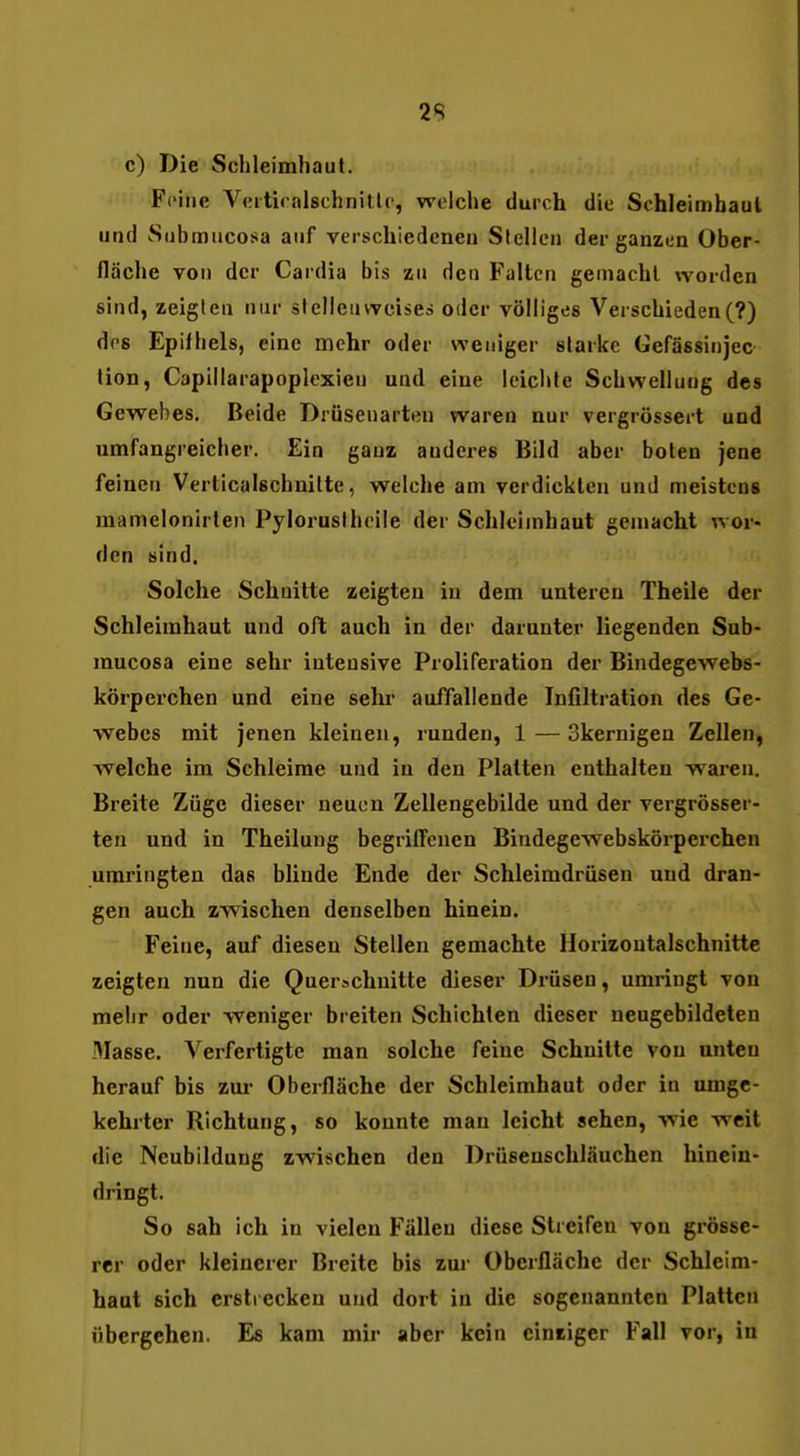 29 c) Die Schleimhaul. Feine Vcitiralschnitlc, welche durch die Schleimhaul und Snbmucosa auf verschiedenea Stellen der ganzen Ober- fläche von der Cardia bis zu den Falten gemacht worden sind, zeiglen nur slelleiivvcises oder völliges Verschiedene?) dos Epifhels, eine mehr oder weniger slarke Gefässinjec tion, Capillarapoplexien und eine leichte Schwellung des Gew^ebes. Beide Drüsenarten waren nur vergrössert und umfangreicher. Ein ganz anderes Bild aber boten jene feinen Verticalschnilte, welche am verdickten und meistens mamelonirten Pylorustheile der Schleimhaut gemacht wor- den sind. Solche Schnitte zeigten in dem unteren Theile der Schleimhaut und oft auch in der darunter liegenden Sub- mucosa eine sehr intensive Proliferation der Bindegewebs- körperchen und eine sehr auffallende Infiltration des Ge- webes mit jenen kleineu, runden, 1 — Skernigen Zellen, welche im Schleime und in den Platten enthalten wai-en. Breite Züge dieser neuen Zellengebilde und der vergrösser- ten und in Theiluug begriffenen Bindegewebskörperchen umringten das blinde Ende der Schleimdrüsen und dran- gen auch zwischen denselben hinein. Feine, auf diesen Stellen gemachte Horizontalschnitte zeigten nun die Quer-«.chuitte dieser Drüsen, umringt von mehr oder weniger breiten Schichten dieser neugebildeten Masse. Verfertigte man solche feine Schnitte von unten herauf bis zur Oberfläche der Schleimhaut oder in umge- kehrter Richtung, so konnte man leicht sehen, wie weit die Neubildung zwischen den Drüsenschläuchen hinein- dringt. So sah ich in vielen Fällen diese Streifen von grösse- rer oder kleinerer Breite bis zur Oberfläche der Schleim- haut sich ersti ecken und dort in die sogenannten Platten übergehen. Es kam mir aber kein einziger Fall vor, in